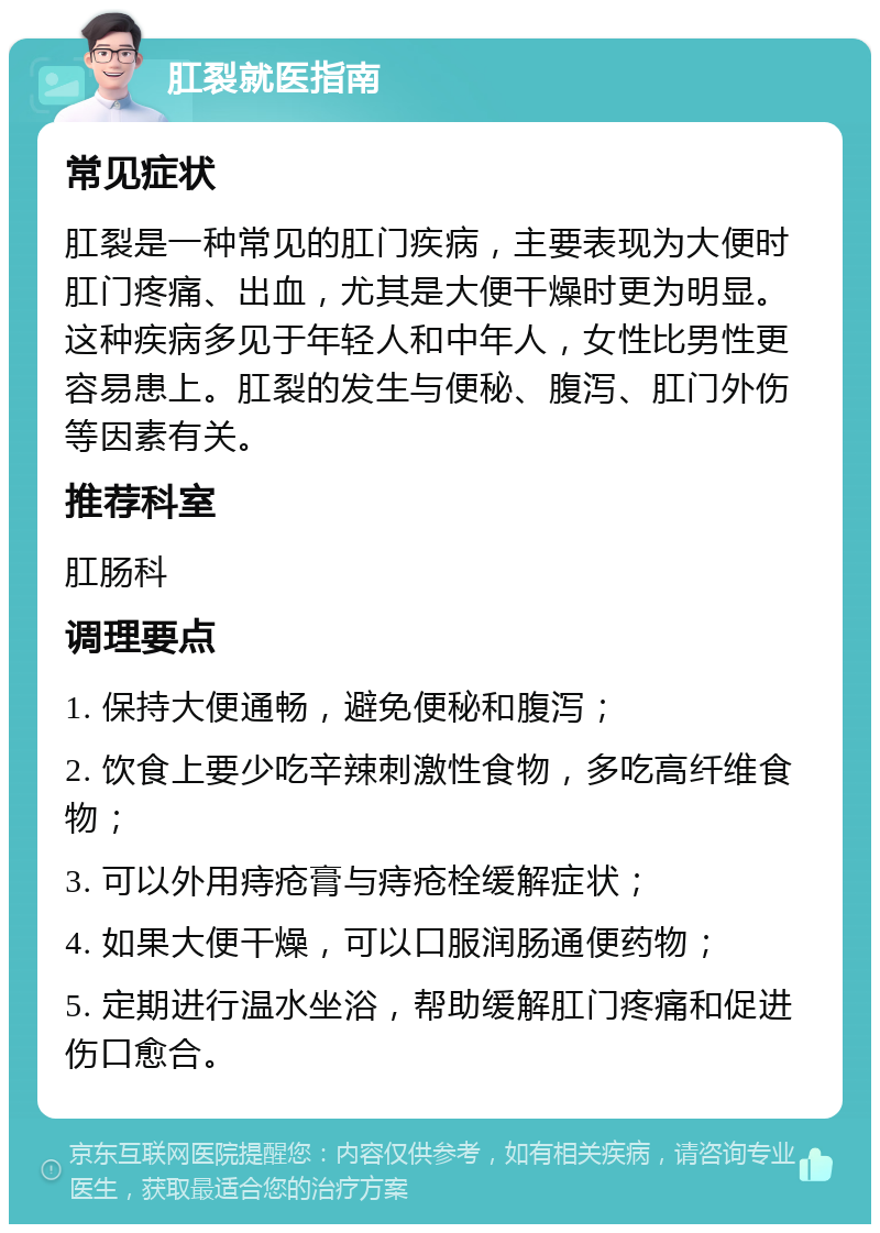 肛裂就医指南 常见症状 肛裂是一种常见的肛门疾病，主要表现为大便时肛门疼痛、出血，尤其是大便干燥时更为明显。这种疾病多见于年轻人和中年人，女性比男性更容易患上。肛裂的发生与便秘、腹泻、肛门外伤等因素有关。 推荐科室 肛肠科 调理要点 1. 保持大便通畅，避免便秘和腹泻； 2. 饮食上要少吃辛辣刺激性食物，多吃高纤维食物； 3. 可以外用痔疮膏与痔疮栓缓解症状； 4. 如果大便干燥，可以口服润肠通便药物； 5. 定期进行温水坐浴，帮助缓解肛门疼痛和促进伤口愈合。