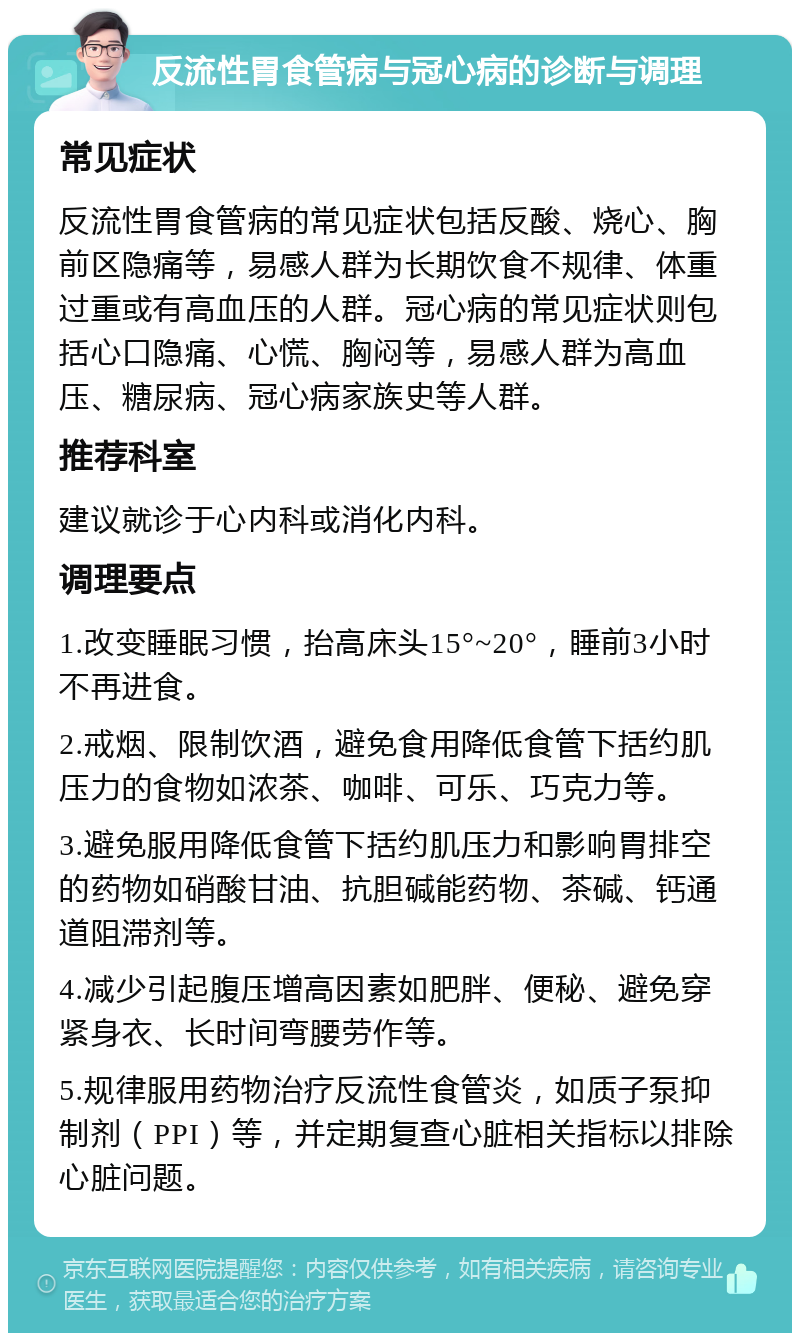 反流性胃食管病与冠心病的诊断与调理 常见症状 反流性胃食管病的常见症状包括反酸、烧心、胸前区隐痛等，易感人群为长期饮食不规律、体重过重或有高血压的人群。冠心病的常见症状则包括心口隐痛、心慌、胸闷等，易感人群为高血压、糖尿病、冠心病家族史等人群。 推荐科室 建议就诊于心内科或消化内科。 调理要点 1.改变睡眠习惯，抬高床头15°~20°，睡前3小时不再进食。 2.戒烟、限制饮酒，避免食用降低食管下括约肌压力的食物如浓茶、咖啡、可乐、巧克力等。 3.避免服用降低食管下括约肌压力和影响胃排空的药物如硝酸甘油、抗胆碱能药物、茶碱、钙通道阻滞剂等。 4.减少引起腹压增高因素如肥胖、便秘、避免穿紧身衣、长时间弯腰劳作等。 5.规律服用药物治疗反流性食管炎，如质子泵抑制剂（PPI）等，并定期复查心脏相关指标以排除心脏问题。