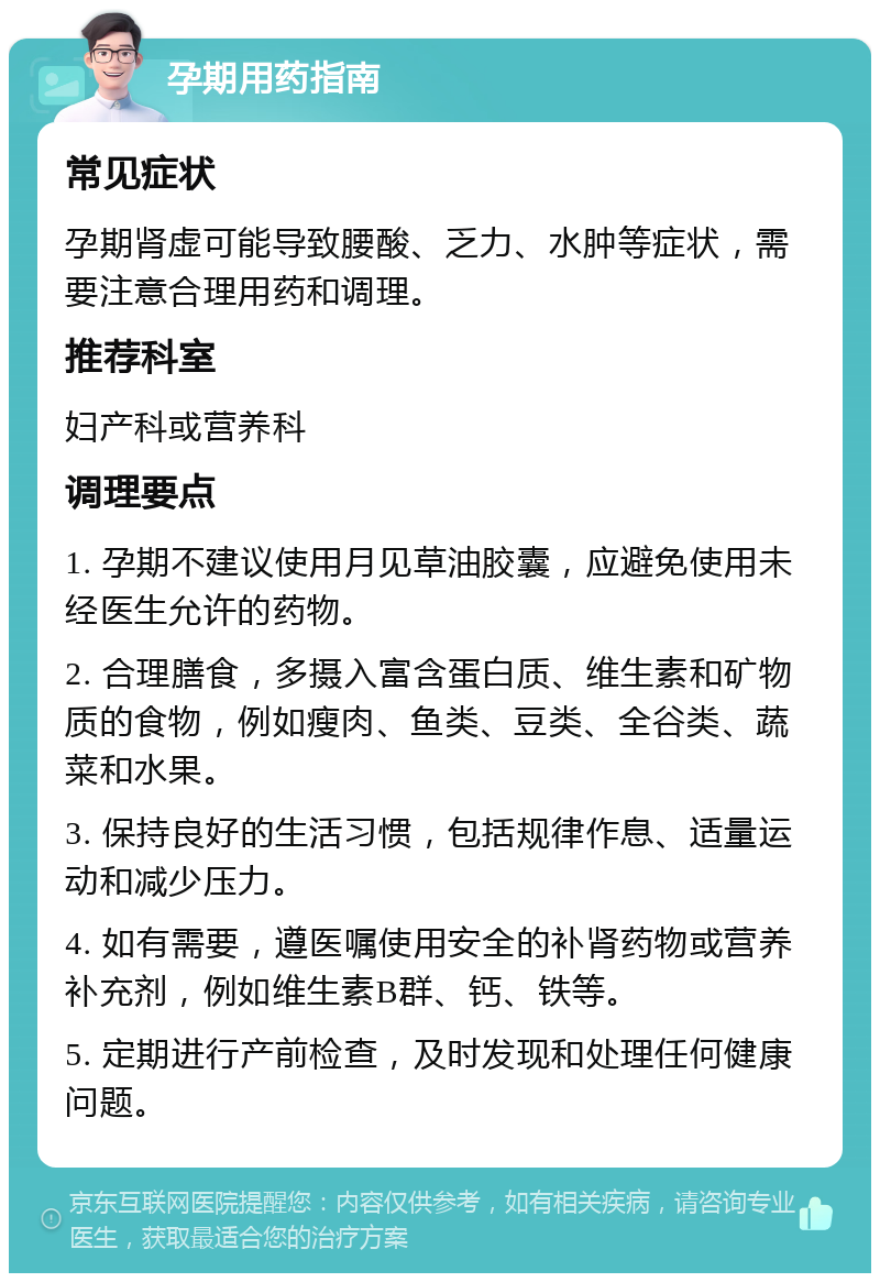 孕期用药指南 常见症状 孕期肾虚可能导致腰酸、乏力、水肿等症状，需要注意合理用药和调理。 推荐科室 妇产科或营养科 调理要点 1. 孕期不建议使用月见草油胶囊，应避免使用未经医生允许的药物。 2. 合理膳食，多摄入富含蛋白质、维生素和矿物质的食物，例如瘦肉、鱼类、豆类、全谷类、蔬菜和水果。 3. 保持良好的生活习惯，包括规律作息、适量运动和减少压力。 4. 如有需要，遵医嘱使用安全的补肾药物或营养补充剂，例如维生素B群、钙、铁等。 5. 定期进行产前检查，及时发现和处理任何健康问题。