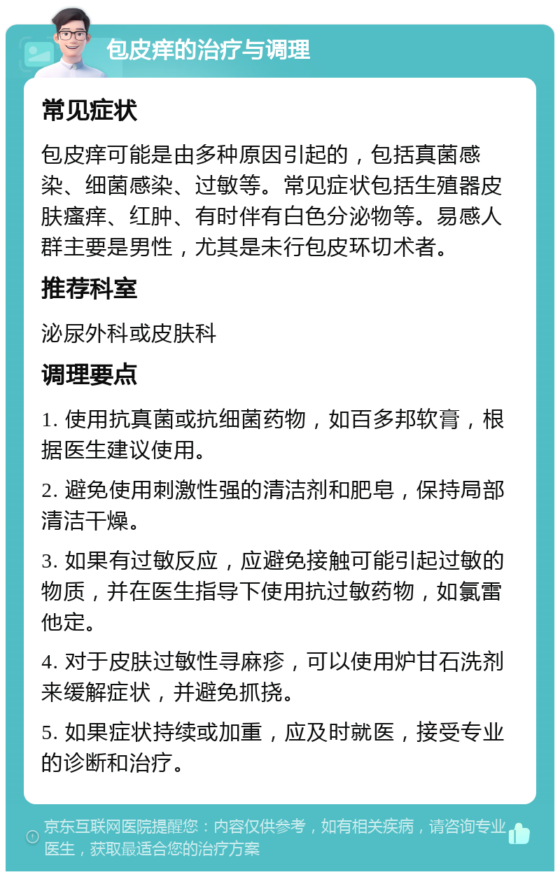 包皮痒的治疗与调理 常见症状 包皮痒可能是由多种原因引起的，包括真菌感染、细菌感染、过敏等。常见症状包括生殖器皮肤瘙痒、红肿、有时伴有白色分泌物等。易感人群主要是男性，尤其是未行包皮环切术者。 推荐科室 泌尿外科或皮肤科 调理要点 1. 使用抗真菌或抗细菌药物，如百多邦软膏，根据医生建议使用。 2. 避免使用刺激性强的清洁剂和肥皂，保持局部清洁干燥。 3. 如果有过敏反应，应避免接触可能引起过敏的物质，并在医生指导下使用抗过敏药物，如氯雷他定。 4. 对于皮肤过敏性寻麻疹，可以使用炉甘石洗剂来缓解症状，并避免抓挠。 5. 如果症状持续或加重，应及时就医，接受专业的诊断和治疗。