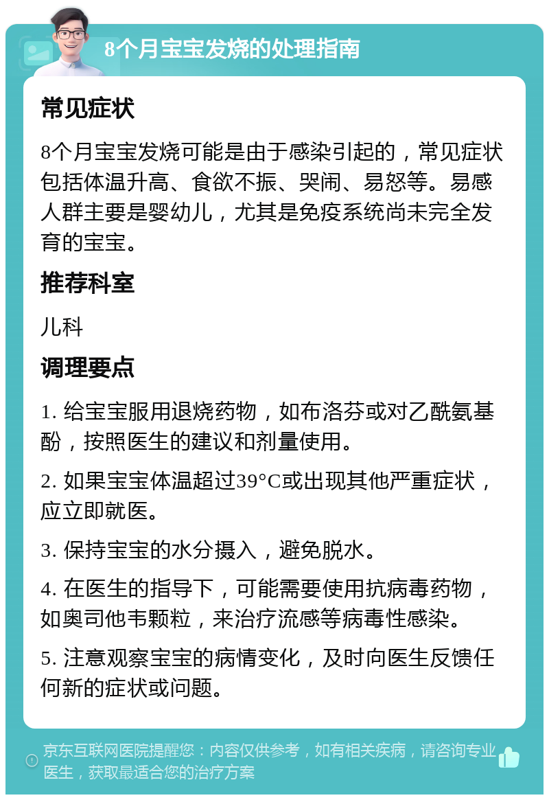 8个月宝宝发烧的处理指南 常见症状 8个月宝宝发烧可能是由于感染引起的，常见症状包括体温升高、食欲不振、哭闹、易怒等。易感人群主要是婴幼儿，尤其是免疫系统尚未完全发育的宝宝。 推荐科室 儿科 调理要点 1. 给宝宝服用退烧药物，如布洛芬或对乙酰氨基酚，按照医生的建议和剂量使用。 2. 如果宝宝体温超过39°C或出现其他严重症状，应立即就医。 3. 保持宝宝的水分摄入，避免脱水。 4. 在医生的指导下，可能需要使用抗病毒药物，如奥司他韦颗粒，来治疗流感等病毒性感染。 5. 注意观察宝宝的病情变化，及时向医生反馈任何新的症状或问题。