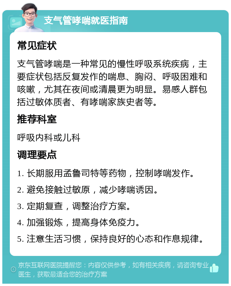 支气管哮喘就医指南 常见症状 支气管哮喘是一种常见的慢性呼吸系统疾病，主要症状包括反复发作的喘息、胸闷、呼吸困难和咳嗽，尤其在夜间或清晨更为明显。易感人群包括过敏体质者、有哮喘家族史者等。 推荐科室 呼吸内科或儿科 调理要点 1. 长期服用孟鲁司特等药物，控制哮喘发作。 2. 避免接触过敏原，减少哮喘诱因。 3. 定期复查，调整治疗方案。 4. 加强锻炼，提高身体免疫力。 5. 注意生活习惯，保持良好的心态和作息规律。