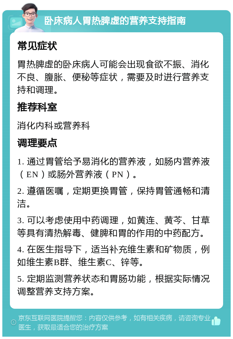 卧床病人胃热脾虚的营养支持指南 常见症状 胃热脾虚的卧床病人可能会出现食欲不振、消化不良、腹胀、便秘等症状，需要及时进行营养支持和调理。 推荐科室 消化内科或营养科 调理要点 1. 通过胃管给予易消化的营养液，如肠内营养液（EN）或肠外营养液（PN）。 2. 遵循医嘱，定期更换胃管，保持胃管通畅和清洁。 3. 可以考虑使用中药调理，如黄连、黄芩、甘草等具有清热解毒、健脾和胃的作用的中药配方。 4. 在医生指导下，适当补充维生素和矿物质，例如维生素B群、维生素C、锌等。 5. 定期监测营养状态和胃肠功能，根据实际情况调整营养支持方案。