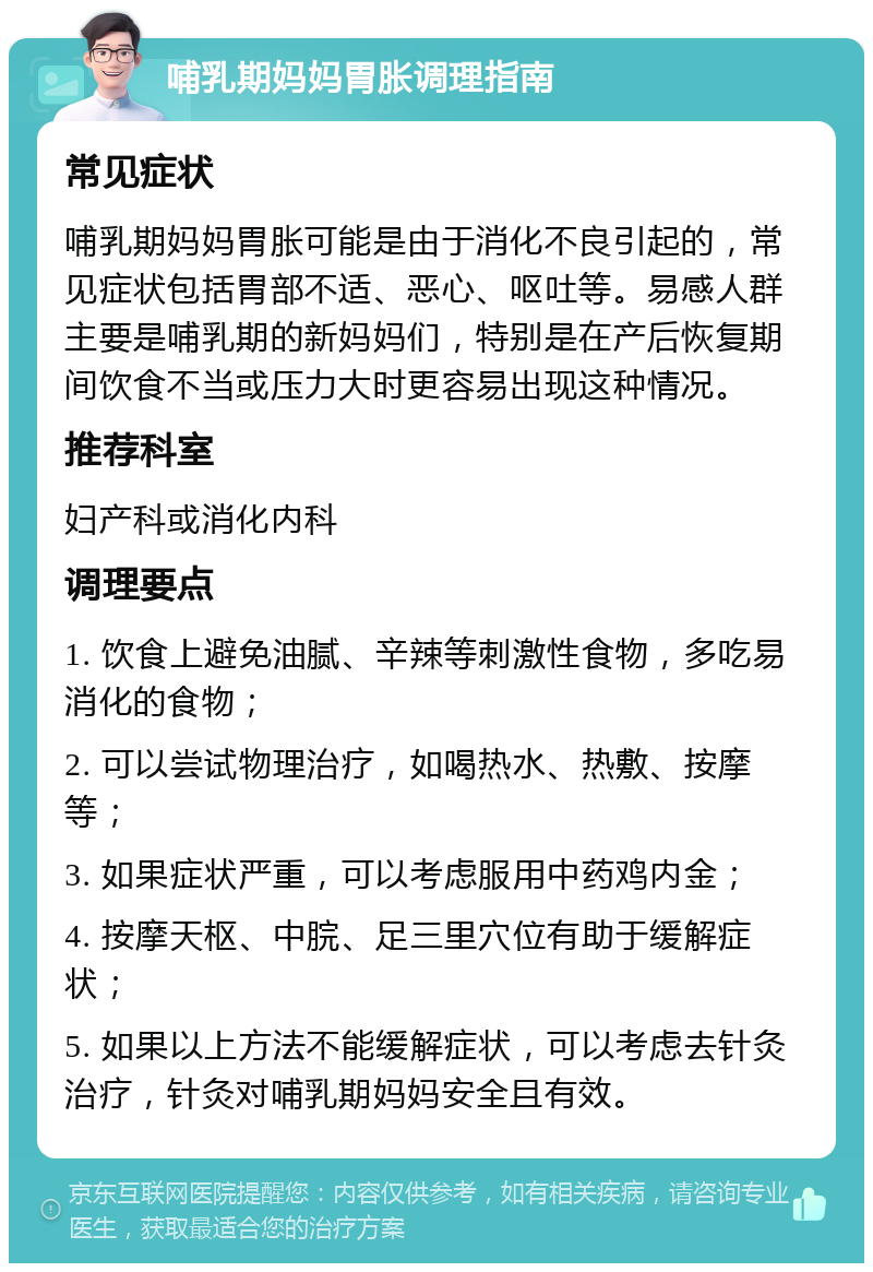 哺乳期妈妈胃胀调理指南 常见症状 哺乳期妈妈胃胀可能是由于消化不良引起的，常见症状包括胃部不适、恶心、呕吐等。易感人群主要是哺乳期的新妈妈们，特别是在产后恢复期间饮食不当或压力大时更容易出现这种情况。 推荐科室 妇产科或消化内科 调理要点 1. 饮食上避免油腻、辛辣等刺激性食物，多吃易消化的食物； 2. 可以尝试物理治疗，如喝热水、热敷、按摩等； 3. 如果症状严重，可以考虑服用中药鸡内金； 4. 按摩天枢、中脘、足三里穴位有助于缓解症状； 5. 如果以上方法不能缓解症状，可以考虑去针灸治疗，针灸对哺乳期妈妈安全且有效。