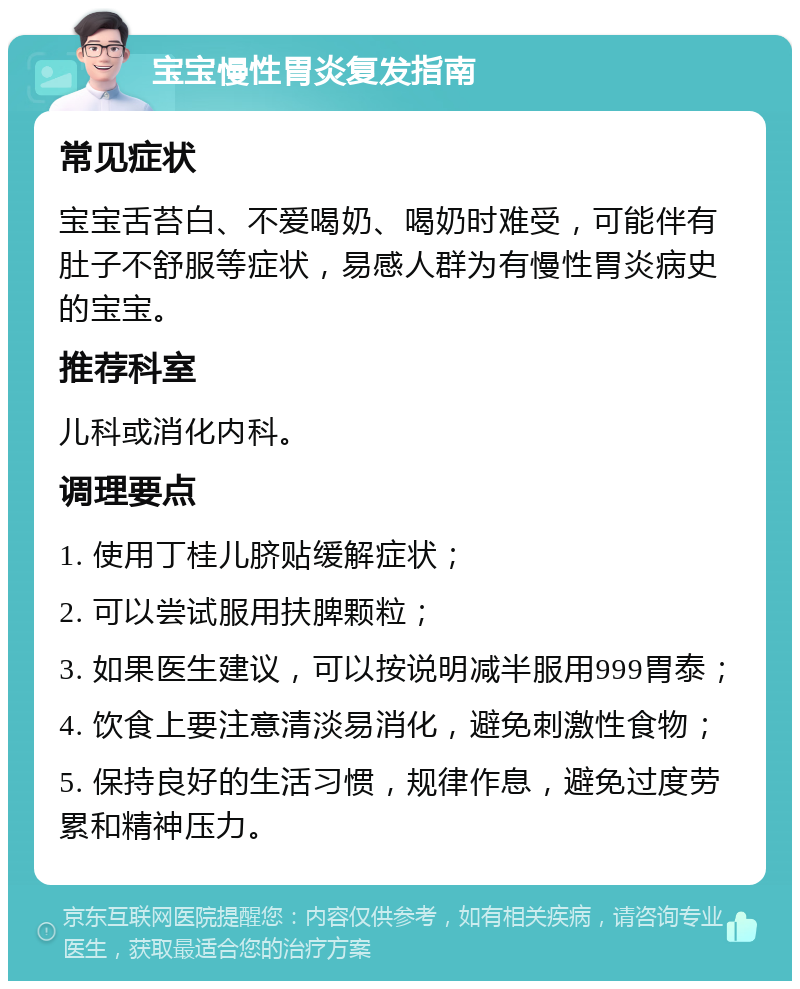 宝宝慢性胃炎复发指南 常见症状 宝宝舌苔白、不爱喝奶、喝奶时难受，可能伴有肚子不舒服等症状，易感人群为有慢性胃炎病史的宝宝。 推荐科室 儿科或消化内科。 调理要点 1. 使用丁桂儿脐贴缓解症状； 2. 可以尝试服用扶脾颗粒； 3. 如果医生建议，可以按说明减半服用999胃泰； 4. 饮食上要注意清淡易消化，避免刺激性食物； 5. 保持良好的生活习惯，规律作息，避免过度劳累和精神压力。