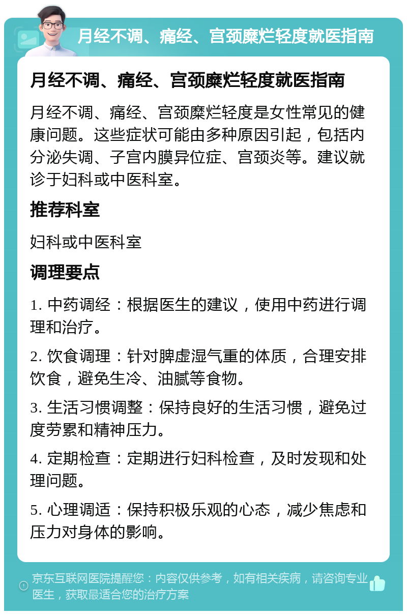 月经不调、痛经、宫颈糜烂轻度就医指南 月经不调、痛经、宫颈糜烂轻度就医指南 月经不调、痛经、宫颈糜烂轻度是女性常见的健康问题。这些症状可能由多种原因引起，包括内分泌失调、子宫内膜异位症、宫颈炎等。建议就诊于妇科或中医科室。 推荐科室 妇科或中医科室 调理要点 1. 中药调经：根据医生的建议，使用中药进行调理和治疗。 2. 饮食调理：针对脾虚湿气重的体质，合理安排饮食，避免生冷、油腻等食物。 3. 生活习惯调整：保持良好的生活习惯，避免过度劳累和精神压力。 4. 定期检查：定期进行妇科检查，及时发现和处理问题。 5. 心理调适：保持积极乐观的心态，减少焦虑和压力对身体的影响。