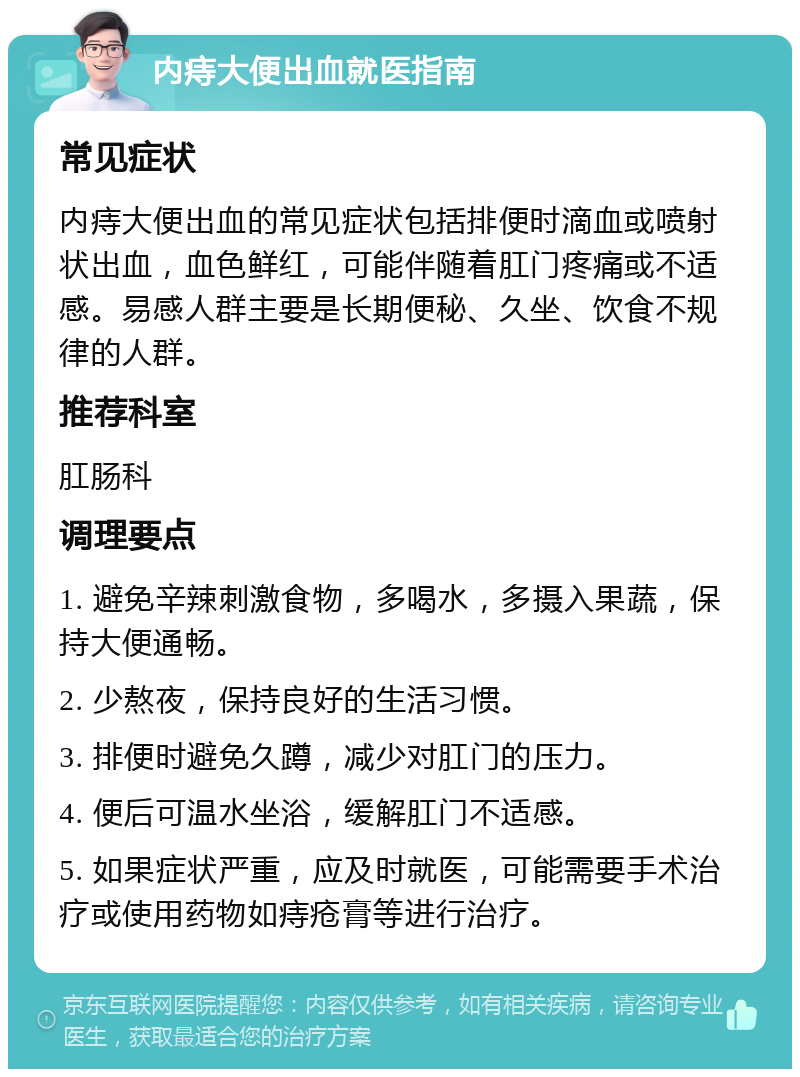 内痔大便出血就医指南 常见症状 内痔大便出血的常见症状包括排便时滴血或喷射状出血，血色鲜红，可能伴随着肛门疼痛或不适感。易感人群主要是长期便秘、久坐、饮食不规律的人群。 推荐科室 肛肠科 调理要点 1. 避免辛辣刺激食物，多喝水，多摄入果蔬，保持大便通畅。 2. 少熬夜，保持良好的生活习惯。 3. 排便时避免久蹲，减少对肛门的压力。 4. 便后可温水坐浴，缓解肛门不适感。 5. 如果症状严重，应及时就医，可能需要手术治疗或使用药物如痔疮膏等进行治疗。