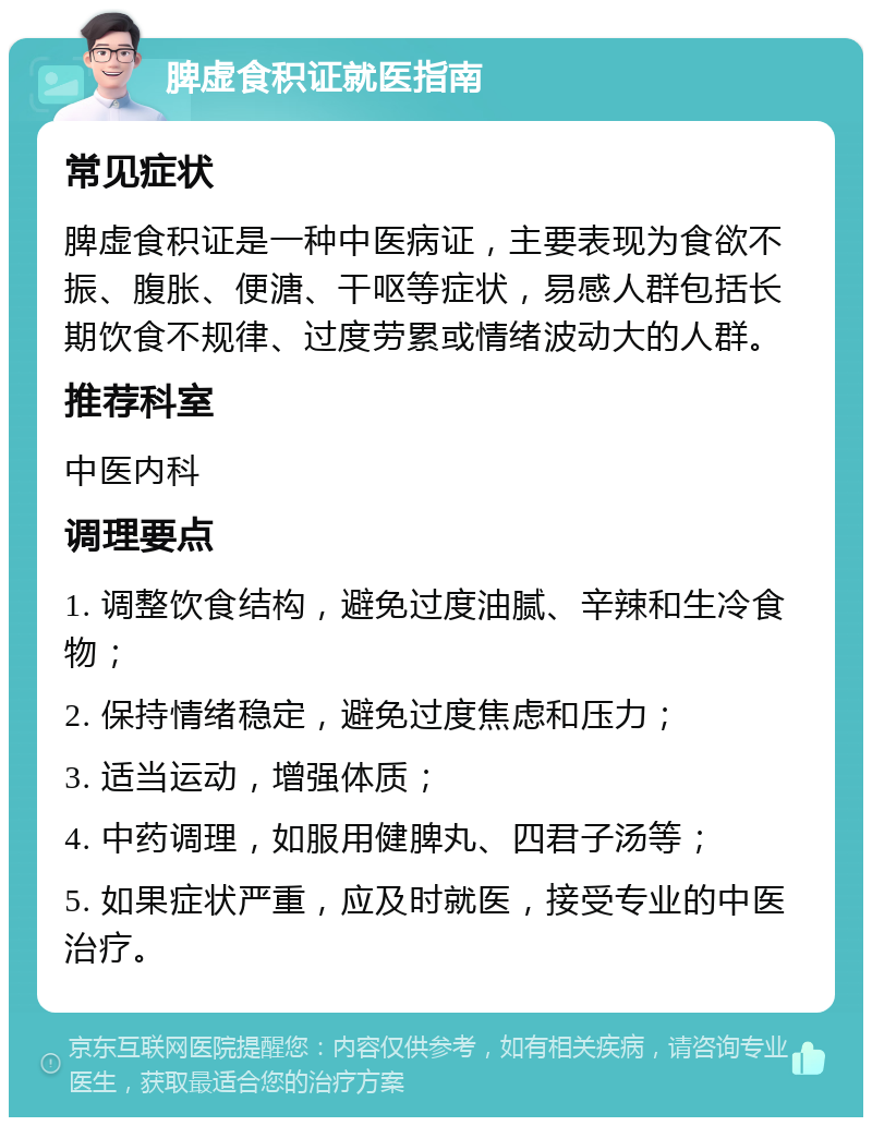 脾虚食积证就医指南 常见症状 脾虚食积证是一种中医病证，主要表现为食欲不振、腹胀、便溏、干呕等症状，易感人群包括长期饮食不规律、过度劳累或情绪波动大的人群。 推荐科室 中医内科 调理要点 1. 调整饮食结构，避免过度油腻、辛辣和生冷食物； 2. 保持情绪稳定，避免过度焦虑和压力； 3. 适当运动，增强体质； 4. 中药调理，如服用健脾丸、四君子汤等； 5. 如果症状严重，应及时就医，接受专业的中医治疗。