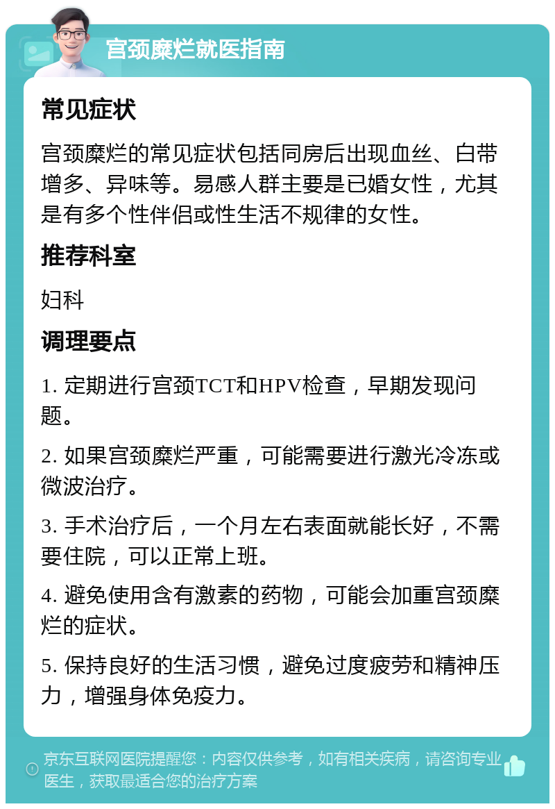 宫颈糜烂就医指南 常见症状 宫颈糜烂的常见症状包括同房后出现血丝、白带增多、异味等。易感人群主要是已婚女性，尤其是有多个性伴侣或性生活不规律的女性。 推荐科室 妇科 调理要点 1. 定期进行宫颈TCT和HPV检查，早期发现问题。 2. 如果宫颈糜烂严重，可能需要进行激光冷冻或微波治疗。 3. 手术治疗后，一个月左右表面就能长好，不需要住院，可以正常上班。 4. 避免使用含有激素的药物，可能会加重宫颈糜烂的症状。 5. 保持良好的生活习惯，避免过度疲劳和精神压力，增强身体免疫力。