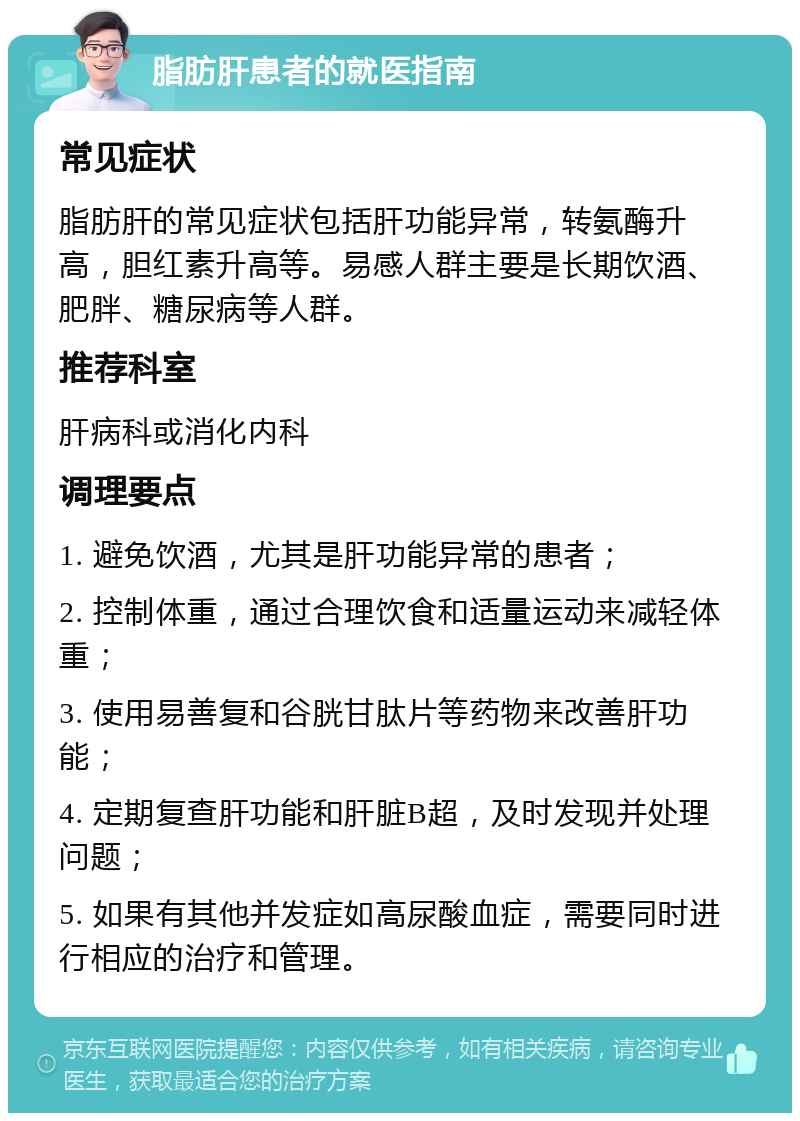 脂肪肝患者的就医指南 常见症状 脂肪肝的常见症状包括肝功能异常，转氨酶升高，胆红素升高等。易感人群主要是长期饮酒、肥胖、糖尿病等人群。 推荐科室 肝病科或消化内科 调理要点 1. 避免饮酒，尤其是肝功能异常的患者； 2. 控制体重，通过合理饮食和适量运动来减轻体重； 3. 使用易善复和谷胱甘肽片等药物来改善肝功能； 4. 定期复查肝功能和肝脏B超，及时发现并处理问题； 5. 如果有其他并发症如高尿酸血症，需要同时进行相应的治疗和管理。