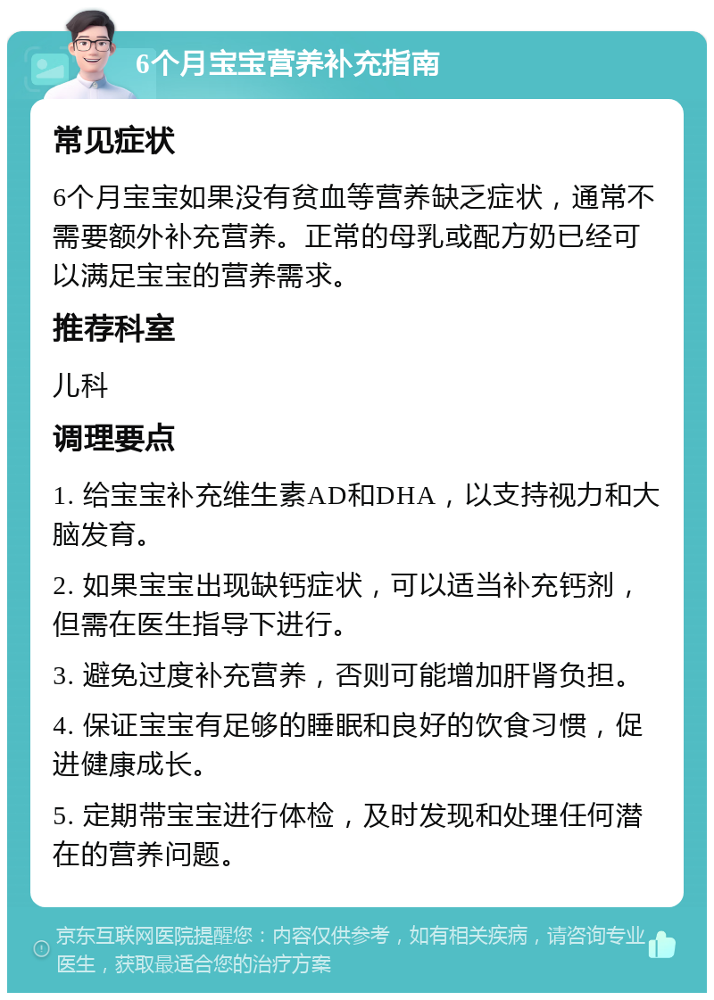 6个月宝宝营养补充指南 常见症状 6个月宝宝如果没有贫血等营养缺乏症状，通常不需要额外补充营养。正常的母乳或配方奶已经可以满足宝宝的营养需求。 推荐科室 儿科 调理要点 1. 给宝宝补充维生素AD和DHA，以支持视力和大脑发育。 2. 如果宝宝出现缺钙症状，可以适当补充钙剂，但需在医生指导下进行。 3. 避免过度补充营养，否则可能增加肝肾负担。 4. 保证宝宝有足够的睡眠和良好的饮食习惯，促进健康成长。 5. 定期带宝宝进行体检，及时发现和处理任何潜在的营养问题。