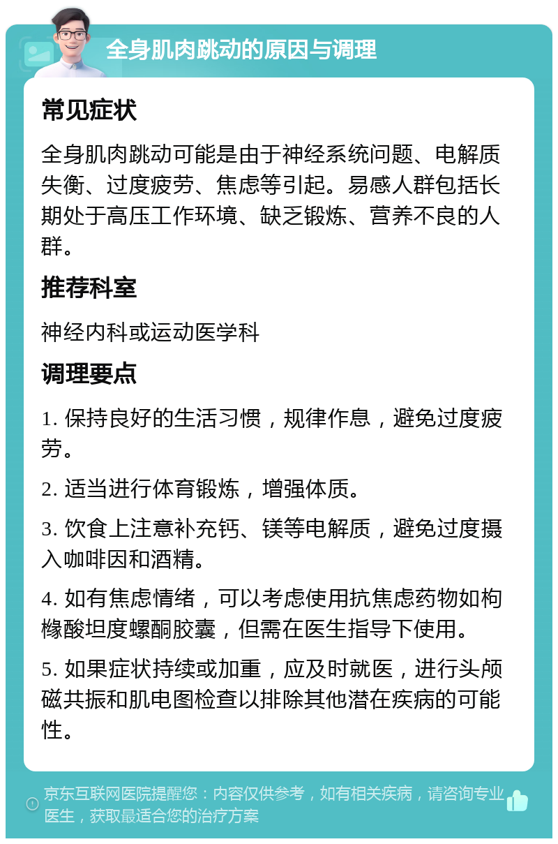 全身肌肉跳动的原因与调理 常见症状 全身肌肉跳动可能是由于神经系统问题、电解质失衡、过度疲劳、焦虑等引起。易感人群包括长期处于高压工作环境、缺乏锻炼、营养不良的人群。 推荐科室 神经内科或运动医学科 调理要点 1. 保持良好的生活习惯，规律作息，避免过度疲劳。 2. 适当进行体育锻炼，增强体质。 3. 饮食上注意补充钙、镁等电解质，避免过度摄入咖啡因和酒精。 4. 如有焦虑情绪，可以考虑使用抗焦虑药物如枸橼酸坦度螺酮胶囊，但需在医生指导下使用。 5. 如果症状持续或加重，应及时就医，进行头颅磁共振和肌电图检查以排除其他潜在疾病的可能性。