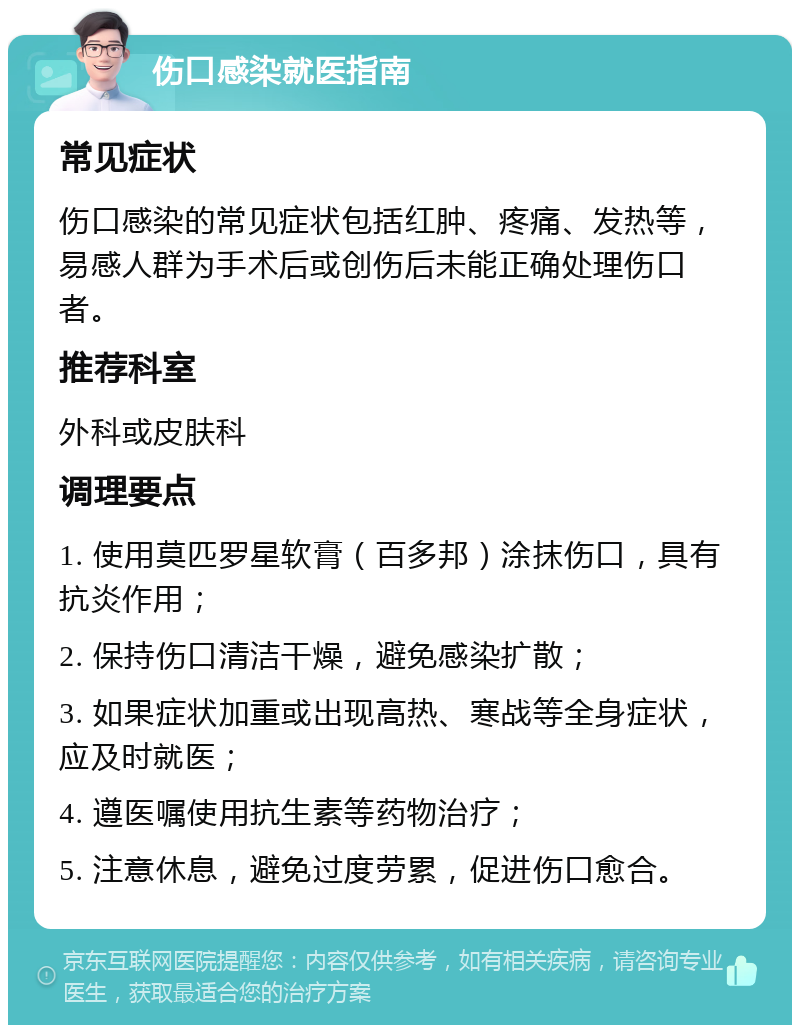 伤口感染就医指南 常见症状 伤口感染的常见症状包括红肿、疼痛、发热等，易感人群为手术后或创伤后未能正确处理伤口者。 推荐科室 外科或皮肤科 调理要点 1. 使用莫匹罗星软膏（百多邦）涂抹伤口，具有抗炎作用； 2. 保持伤口清洁干燥，避免感染扩散； 3. 如果症状加重或出现高热、寒战等全身症状，应及时就医； 4. 遵医嘱使用抗生素等药物治疗； 5. 注意休息，避免过度劳累，促进伤口愈合。