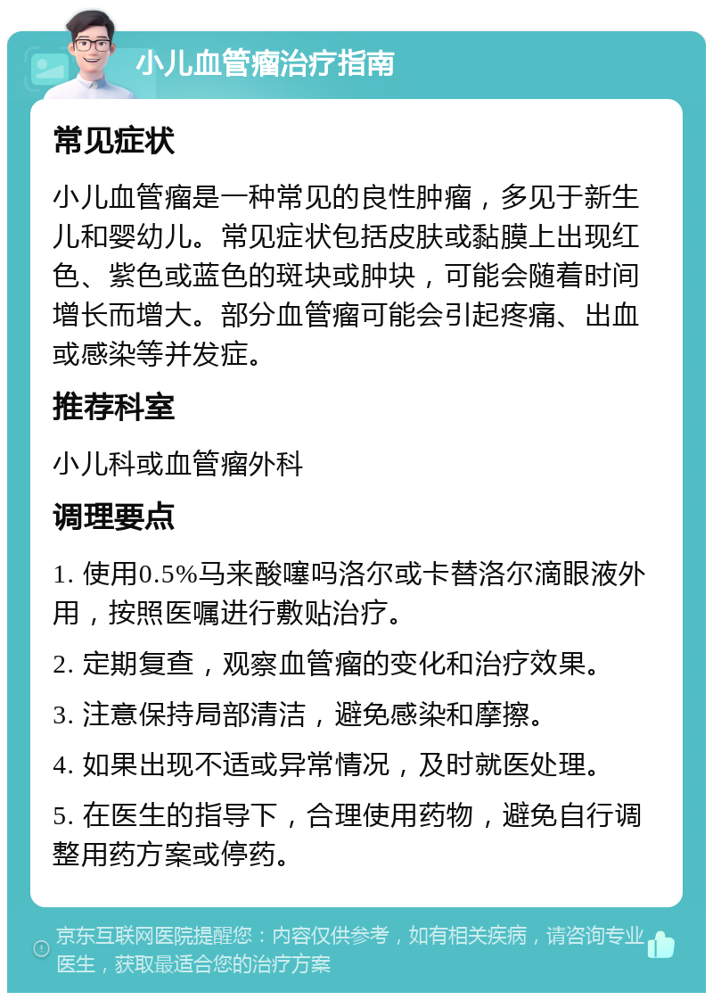 小儿血管瘤治疗指南 常见症状 小儿血管瘤是一种常见的良性肿瘤，多见于新生儿和婴幼儿。常见症状包括皮肤或黏膜上出现红色、紫色或蓝色的斑块或肿块，可能会随着时间增长而增大。部分血管瘤可能会引起疼痛、出血或感染等并发症。 推荐科室 小儿科或血管瘤外科 调理要点 1. 使用0.5%马来酸噻吗洛尔或卡替洛尔滴眼液外用，按照医嘱进行敷贴治疗。 2. 定期复查，观察血管瘤的变化和治疗效果。 3. 注意保持局部清洁，避免感染和摩擦。 4. 如果出现不适或异常情况，及时就医处理。 5. 在医生的指导下，合理使用药物，避免自行调整用药方案或停药。