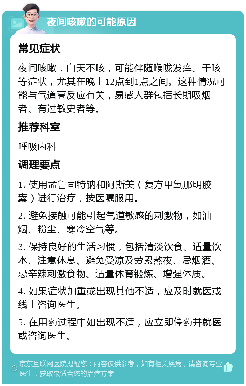 夜间咳嗽的可能原因 常见症状 夜间咳嗽，白天不咳，可能伴随喉咙发痒、干咳等症状，尤其在晚上12点到1点之间。这种情况可能与气道高反应有关，易感人群包括长期吸烟者、有过敏史者等。 推荐科室 呼吸内科 调理要点 1. 使用孟鲁司特钠和阿斯美（复方甲氧那明胶囊）进行治疗，按医嘱服用。 2. 避免接触可能引起气道敏感的刺激物，如油烟、粉尘、寒冷空气等。 3. 保持良好的生活习惯，包括清淡饮食、适量饮水、注意休息、避免受凉及劳累熬夜、忌烟酒、忌辛辣刺激食物、适量体育锻炼、增强体质。 4. 如果症状加重或出现其他不适，应及时就医或线上咨询医生。 5. 在用药过程中如出现不适，应立即停药并就医或咨询医生。