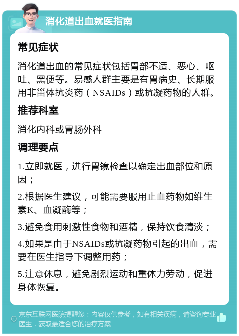 消化道出血就医指南 常见症状 消化道出血的常见症状包括胃部不适、恶心、呕吐、黑便等。易感人群主要是有胃病史、长期服用非甾体抗炎药（NSAIDs）或抗凝药物的人群。 推荐科室 消化内科或胃肠外科 调理要点 1.立即就医，进行胃镜检查以确定出血部位和原因； 2.根据医生建议，可能需要服用止血药物如维生素K、血凝酶等； 3.避免食用刺激性食物和酒精，保持饮食清淡； 4.如果是由于NSAIDs或抗凝药物引起的出血，需要在医生指导下调整用药； 5.注意休息，避免剧烈运动和重体力劳动，促进身体恢复。