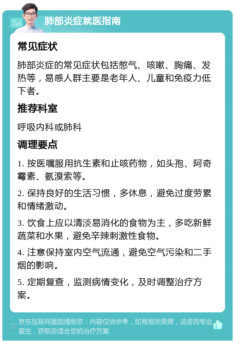 肺部炎症就医指南 常见症状 肺部炎症的常见症状包括憋气、咳嗽、胸痛、发热等，易感人群主要是老年人、儿童和免疫力低下者。 推荐科室 呼吸内科或肺科 调理要点 1. 按医嘱服用抗生素和止咳药物，如头孢、阿奇霉素、氨溴索等。 2. 保持良好的生活习惯，多休息，避免过度劳累和情绪激动。 3. 饮食上应以清淡易消化的食物为主，多吃新鲜蔬菜和水果，避免辛辣刺激性食物。 4. 注意保持室内空气流通，避免空气污染和二手烟的影响。 5. 定期复查，监测病情变化，及时调整治疗方案。