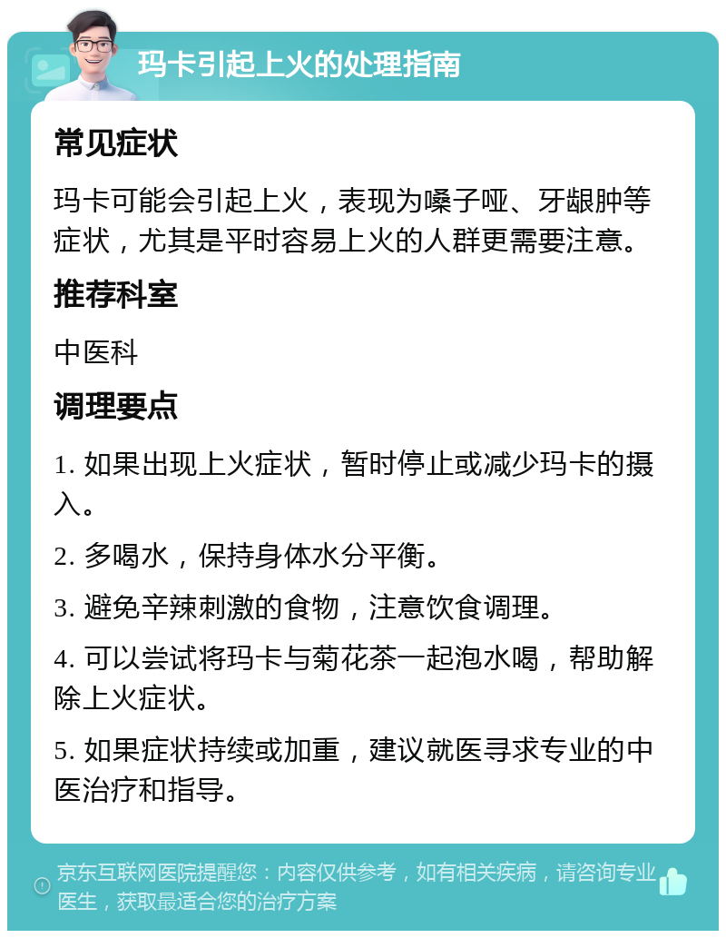 玛卡引起上火的处理指南 常见症状 玛卡可能会引起上火，表现为嗓子哑、牙龈肿等症状，尤其是平时容易上火的人群更需要注意。 推荐科室 中医科 调理要点 1. 如果出现上火症状，暂时停止或减少玛卡的摄入。 2. 多喝水，保持身体水分平衡。 3. 避免辛辣刺激的食物，注意饮食调理。 4. 可以尝试将玛卡与菊花茶一起泡水喝，帮助解除上火症状。 5. 如果症状持续或加重，建议就医寻求专业的中医治疗和指导。