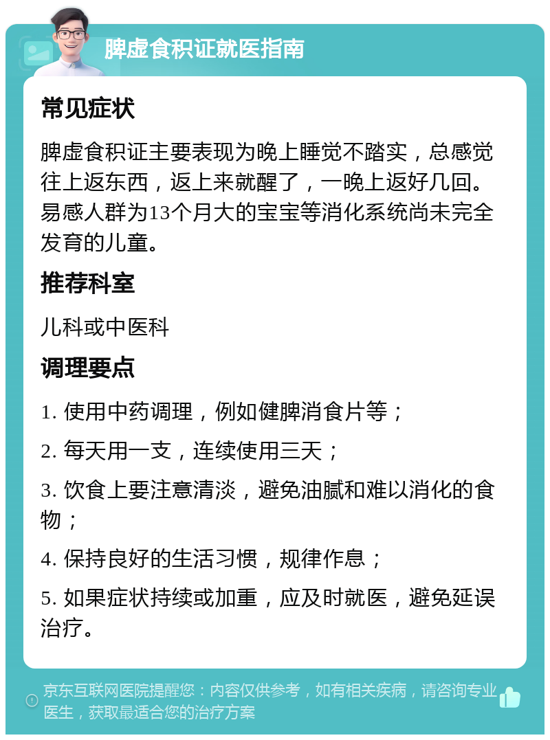 脾虚食积证就医指南 常见症状 脾虚食积证主要表现为晚上睡觉不踏实，总感觉往上返东西，返上来就醒了，一晚上返好几回。易感人群为13个月大的宝宝等消化系统尚未完全发育的儿童。 推荐科室 儿科或中医科 调理要点 1. 使用中药调理，例如健脾消食片等； 2. 每天用一支，连续使用三天； 3. 饮食上要注意清淡，避免油腻和难以消化的食物； 4. 保持良好的生活习惯，规律作息； 5. 如果症状持续或加重，应及时就医，避免延误治疗。