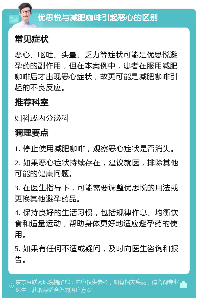 优思悦与减肥咖啡引起恶心的区别 常见症状 恶心、呕吐、头晕、乏力等症状可能是优思悦避孕药的副作用，但在本案例中，患者在服用减肥咖啡后才出现恶心症状，故更可能是减肥咖啡引起的不良反应。 推荐科室 妇科或内分泌科 调理要点 1. 停止使用减肥咖啡，观察恶心症状是否消失。 2. 如果恶心症状持续存在，建议就医，排除其他可能的健康问题。 3. 在医生指导下，可能需要调整优思悦的用法或更换其他避孕药品。 4. 保持良好的生活习惯，包括规律作息、均衡饮食和适量运动，帮助身体更好地适应避孕药的使用。 5. 如果有任何不适或疑问，及时向医生咨询和报告。