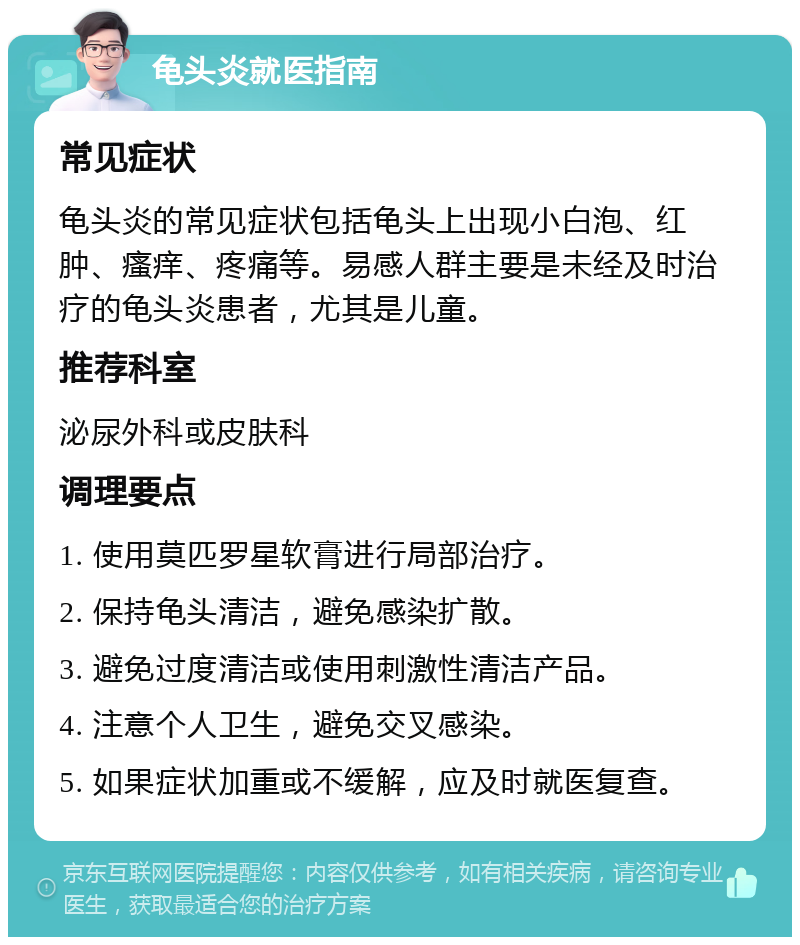 龟头炎就医指南 常见症状 龟头炎的常见症状包括龟头上出现小白泡、红肿、瘙痒、疼痛等。易感人群主要是未经及时治疗的龟头炎患者，尤其是儿童。 推荐科室 泌尿外科或皮肤科 调理要点 1. 使用莫匹罗星软膏进行局部治疗。 2. 保持龟头清洁，避免感染扩散。 3. 避免过度清洁或使用刺激性清洁产品。 4. 注意个人卫生，避免交叉感染。 5. 如果症状加重或不缓解，应及时就医复查。