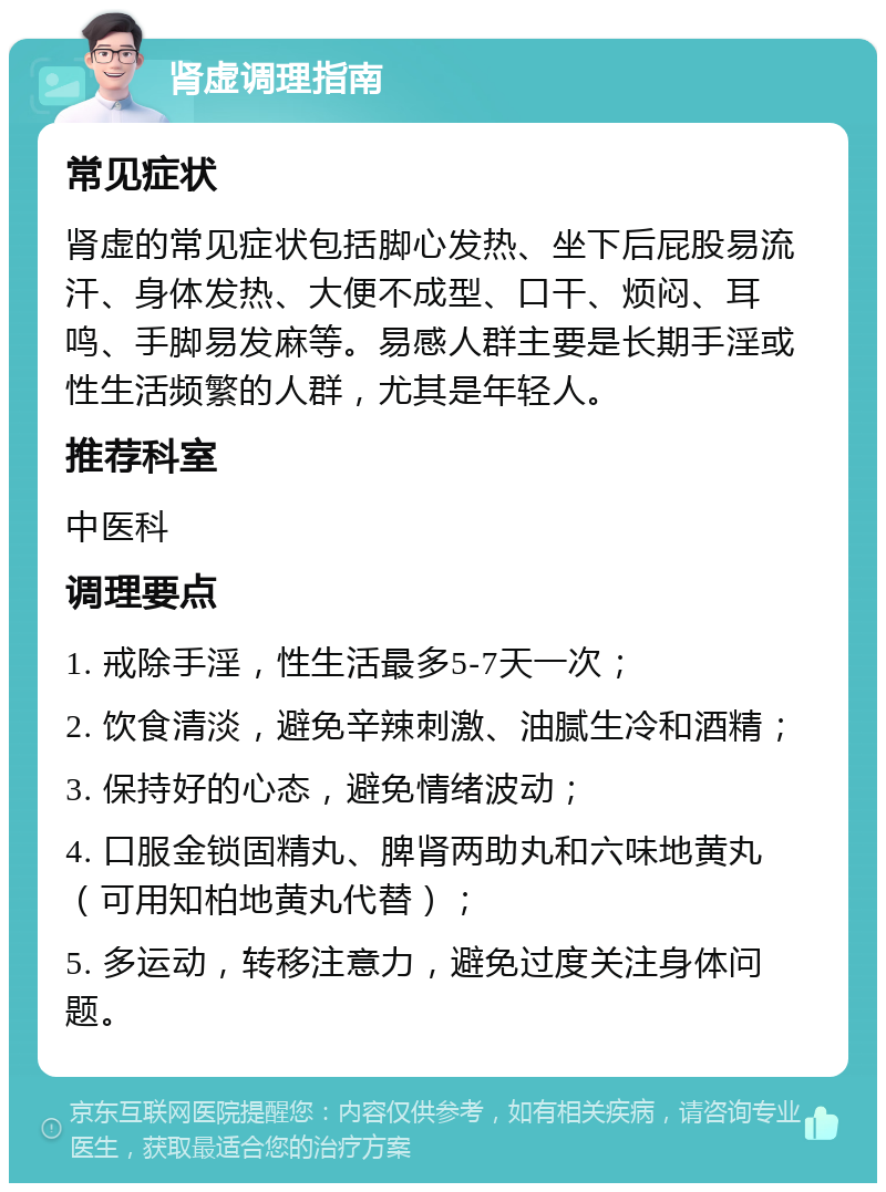 肾虚调理指南 常见症状 肾虚的常见症状包括脚心发热、坐下后屁股易流汗、身体发热、大便不成型、口干、烦闷、耳鸣、手脚易发麻等。易感人群主要是长期手淫或性生活频繁的人群，尤其是年轻人。 推荐科室 中医科 调理要点 1. 戒除手淫，性生活最多5-7天一次； 2. 饮食清淡，避免辛辣刺激、油腻生冷和酒精； 3. 保持好的心态，避免情绪波动； 4. 口服金锁固精丸、脾肾两助丸和六味地黄丸（可用知柏地黄丸代替）； 5. 多运动，转移注意力，避免过度关注身体问题。