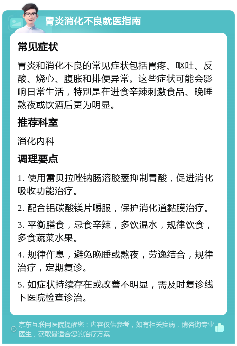 胃炎消化不良就医指南 常见症状 胃炎和消化不良的常见症状包括胃疼、呕吐、反酸、烧心、腹胀和排便异常。这些症状可能会影响日常生活，特别是在进食辛辣刺激食品、晚睡熬夜或饮酒后更为明显。 推荐科室 消化内科 调理要点 1. 使用雷贝拉唑钠肠溶胶囊抑制胃酸，促进消化吸收功能治疗。 2. 配合铝碳酸镁片嚼服，保护消化道黏膜治疗。 3. 平衡膳食，忌食辛辣，多饮温水，规律饮食，多食蔬菜水果。 4. 规律作息，避免晚睡或熬夜，劳逸结合，规律治疗，定期复诊。 5. 如症状持续存在或改善不明显，需及时复诊线下医院检查诊治。