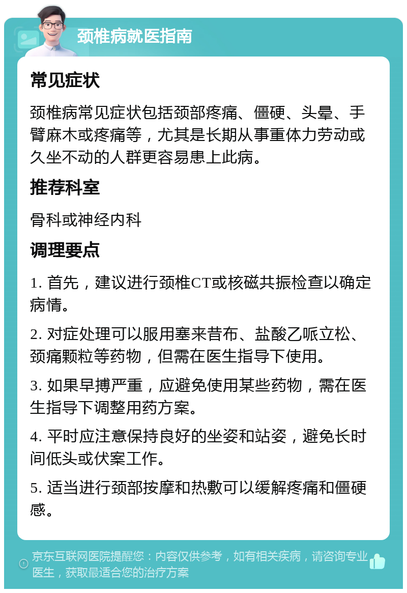 颈椎病就医指南 常见症状 颈椎病常见症状包括颈部疼痛、僵硬、头晕、手臂麻木或疼痛等，尤其是长期从事重体力劳动或久坐不动的人群更容易患上此病。 推荐科室 骨科或神经内科 调理要点 1. 首先，建议进行颈椎CT或核磁共振检查以确定病情。 2. 对症处理可以服用塞来昔布、盐酸乙哌立松、颈痛颗粒等药物，但需在医生指导下使用。 3. 如果早搏严重，应避免使用某些药物，需在医生指导下调整用药方案。 4. 平时应注意保持良好的坐姿和站姿，避免长时间低头或伏案工作。 5. 适当进行颈部按摩和热敷可以缓解疼痛和僵硬感。