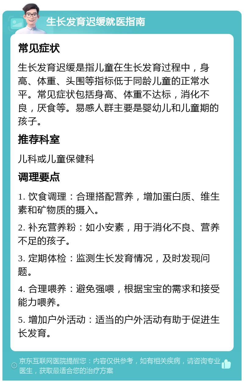 生长发育迟缓就医指南 常见症状 生长发育迟缓是指儿童在生长发育过程中，身高、体重、头围等指标低于同龄儿童的正常水平。常见症状包括身高、体重不达标，消化不良，厌食等。易感人群主要是婴幼儿和儿童期的孩子。 推荐科室 儿科或儿童保健科 调理要点 1. 饮食调理：合理搭配营养，增加蛋白质、维生素和矿物质的摄入。 2. 补充营养粉：如小安素，用于消化不良、营养不足的孩子。 3. 定期体检：监测生长发育情况，及时发现问题。 4. 合理喂养：避免强喂，根据宝宝的需求和接受能力喂养。 5. 增加户外活动：适当的户外活动有助于促进生长发育。