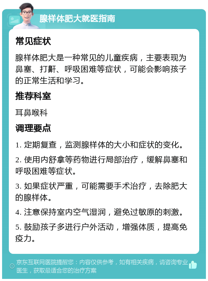 腺样体肥大就医指南 常见症状 腺样体肥大是一种常见的儿童疾病，主要表现为鼻塞、打鼾、呼吸困难等症状，可能会影响孩子的正常生活和学习。 推荐科室 耳鼻喉科 调理要点 1. 定期复查，监测腺样体的大小和症状的变化。 2. 使用内舒拿等药物进行局部治疗，缓解鼻塞和呼吸困难等症状。 3. 如果症状严重，可能需要手术治疗，去除肥大的腺样体。 4. 注意保持室内空气湿润，避免过敏原的刺激。 5. 鼓励孩子多进行户外活动，增强体质，提高免疫力。