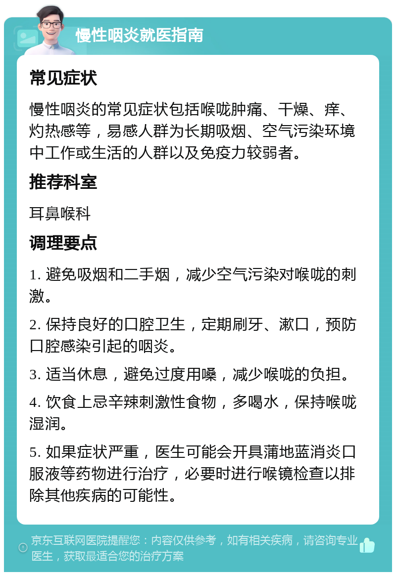 慢性咽炎就医指南 常见症状 慢性咽炎的常见症状包括喉咙肿痛、干燥、痒、灼热感等，易感人群为长期吸烟、空气污染环境中工作或生活的人群以及免疫力较弱者。 推荐科室 耳鼻喉科 调理要点 1. 避免吸烟和二手烟，减少空气污染对喉咙的刺激。 2. 保持良好的口腔卫生，定期刷牙、漱口，预防口腔感染引起的咽炎。 3. 适当休息，避免过度用嗓，减少喉咙的负担。 4. 饮食上忌辛辣刺激性食物，多喝水，保持喉咙湿润。 5. 如果症状严重，医生可能会开具蒲地蓝消炎口服液等药物进行治疗，必要时进行喉镜检查以排除其他疾病的可能性。