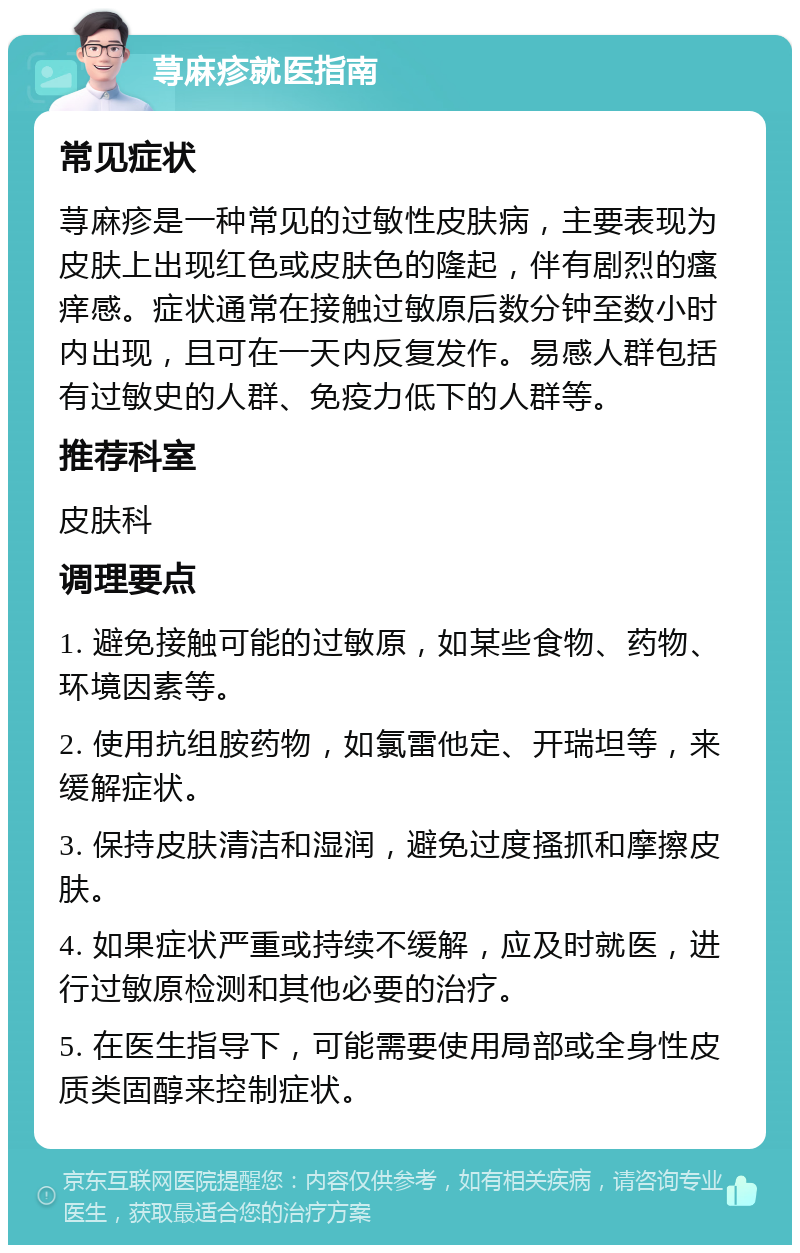 荨麻疹就医指南 常见症状 荨麻疹是一种常见的过敏性皮肤病，主要表现为皮肤上出现红色或皮肤色的隆起，伴有剧烈的瘙痒感。症状通常在接触过敏原后数分钟至数小时内出现，且可在一天内反复发作。易感人群包括有过敏史的人群、免疫力低下的人群等。 推荐科室 皮肤科 调理要点 1. 避免接触可能的过敏原，如某些食物、药物、环境因素等。 2. 使用抗组胺药物，如氯雷他定、开瑞坦等，来缓解症状。 3. 保持皮肤清洁和湿润，避免过度搔抓和摩擦皮肤。 4. 如果症状严重或持续不缓解，应及时就医，进行过敏原检测和其他必要的治疗。 5. 在医生指导下，可能需要使用局部或全身性皮质类固醇来控制症状。