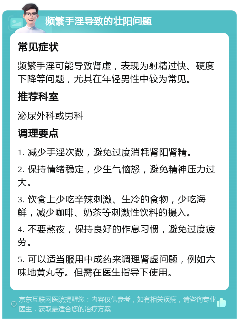 频繁手淫导致的壮阳问题 常见症状 频繁手淫可能导致肾虚，表现为射精过快、硬度下降等问题，尤其在年轻男性中较为常见。 推荐科室 泌尿外科或男科 调理要点 1. 减少手淫次数，避免过度消耗肾阳肾精。 2. 保持情绪稳定，少生气恼怒，避免精神压力过大。 3. 饮食上少吃辛辣刺激、生冷的食物，少吃海鲜，减少咖啡、奶茶等刺激性饮料的摄入。 4. 不要熬夜，保持良好的作息习惯，避免过度疲劳。 5. 可以适当服用中成药来调理肾虚问题，例如六味地黄丸等。但需在医生指导下使用。