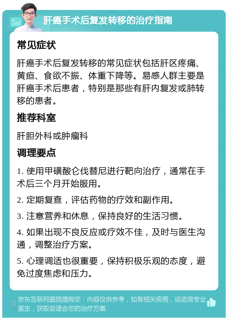 肝癌手术后复发转移的治疗指南 常见症状 肝癌手术后复发转移的常见症状包括肝区疼痛、黄疸、食欲不振、体重下降等。易感人群主要是肝癌手术后患者，特别是那些有肝内复发或肺转移的患者。 推荐科室 肝胆外科或肿瘤科 调理要点 1. 使用甲磺酸仑伐替尼进行靶向治疗，通常在手术后三个月开始服用。 2. 定期复查，评估药物的疗效和副作用。 3. 注意营养和休息，保持良好的生活习惯。 4. 如果出现不良反应或疗效不佳，及时与医生沟通，调整治疗方案。 5. 心理调适也很重要，保持积极乐观的态度，避免过度焦虑和压力。