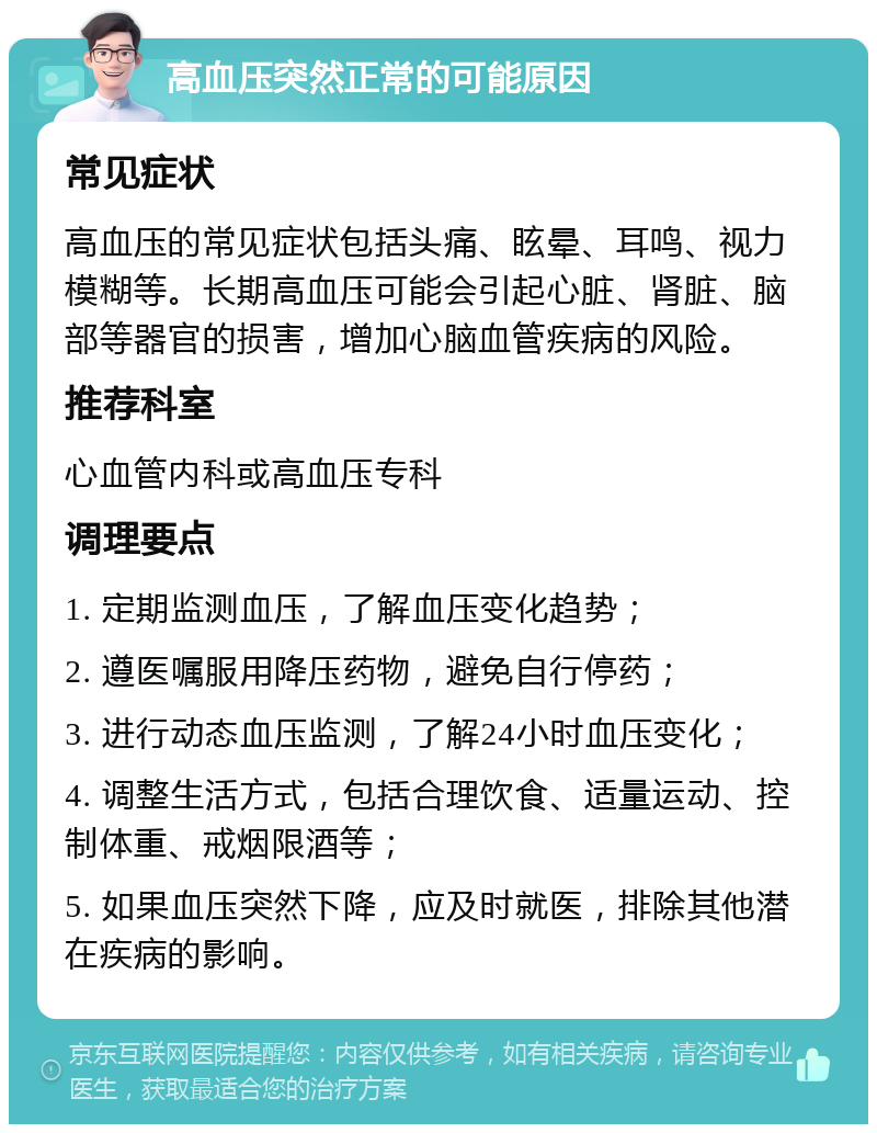 高血压突然正常的可能原因 常见症状 高血压的常见症状包括头痛、眩晕、耳鸣、视力模糊等。长期高血压可能会引起心脏、肾脏、脑部等器官的损害，增加心脑血管疾病的风险。 推荐科室 心血管内科或高血压专科 调理要点 1. 定期监测血压，了解血压变化趋势； 2. 遵医嘱服用降压药物，避免自行停药； 3. 进行动态血压监测，了解24小时血压变化； 4. 调整生活方式，包括合理饮食、适量运动、控制体重、戒烟限酒等； 5. 如果血压突然下降，应及时就医，排除其他潜在疾病的影响。