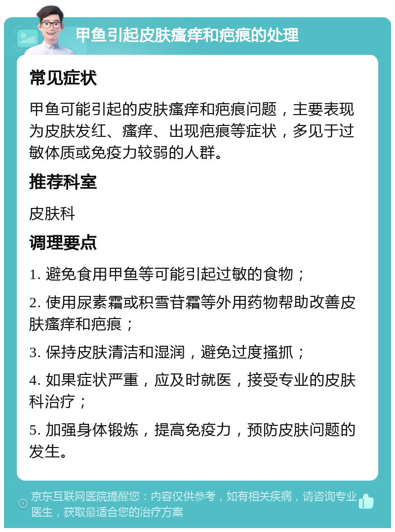 甲鱼引起皮肤瘙痒和疤痕的处理 常见症状 甲鱼可能引起的皮肤瘙痒和疤痕问题，主要表现为皮肤发红、瘙痒、出现疤痕等症状，多见于过敏体质或免疫力较弱的人群。 推荐科室 皮肤科 调理要点 1. 避免食用甲鱼等可能引起过敏的食物； 2. 使用尿素霜或积雪苷霜等外用药物帮助改善皮肤瘙痒和疤痕； 3. 保持皮肤清洁和湿润，避免过度搔抓； 4. 如果症状严重，应及时就医，接受专业的皮肤科治疗； 5. 加强身体锻炼，提高免疫力，预防皮肤问题的发生。