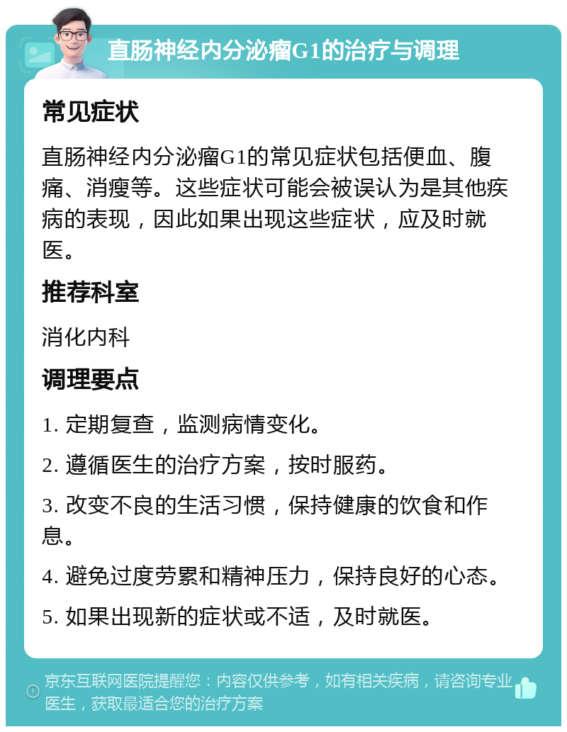 直肠神经内分泌瘤G1的治疗与调理 常见症状 直肠神经内分泌瘤G1的常见症状包括便血、腹痛、消瘦等。这些症状可能会被误认为是其他疾病的表现，因此如果出现这些症状，应及时就医。 推荐科室 消化内科 调理要点 1. 定期复查，监测病情变化。 2. 遵循医生的治疗方案，按时服药。 3. 改变不良的生活习惯，保持健康的饮食和作息。 4. 避免过度劳累和精神压力，保持良好的心态。 5. 如果出现新的症状或不适，及时就医。