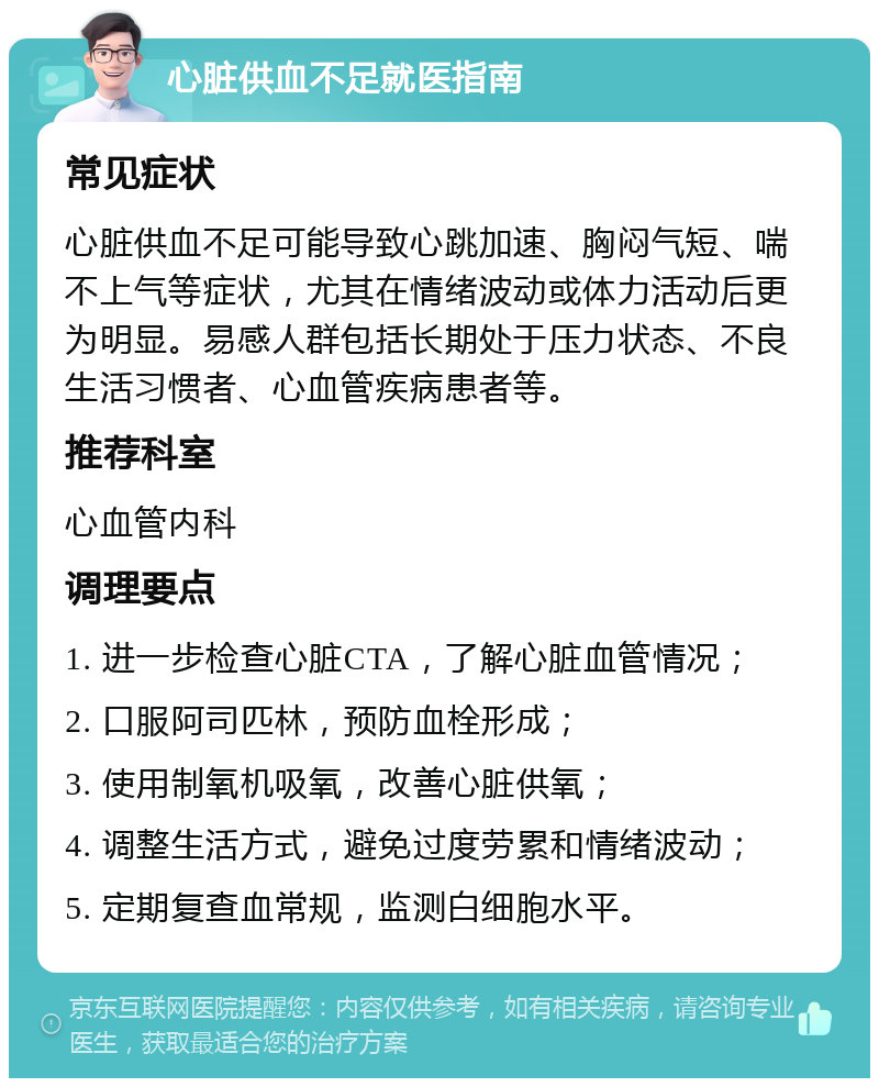 心脏供血不足就医指南 常见症状 心脏供血不足可能导致心跳加速、胸闷气短、喘不上气等症状，尤其在情绪波动或体力活动后更为明显。易感人群包括长期处于压力状态、不良生活习惯者、心血管疾病患者等。 推荐科室 心血管内科 调理要点 1. 进一步检查心脏CTA，了解心脏血管情况； 2. 口服阿司匹林，预防血栓形成； 3. 使用制氧机吸氧，改善心脏供氧； 4. 调整生活方式，避免过度劳累和情绪波动； 5. 定期复查血常规，监测白细胞水平。