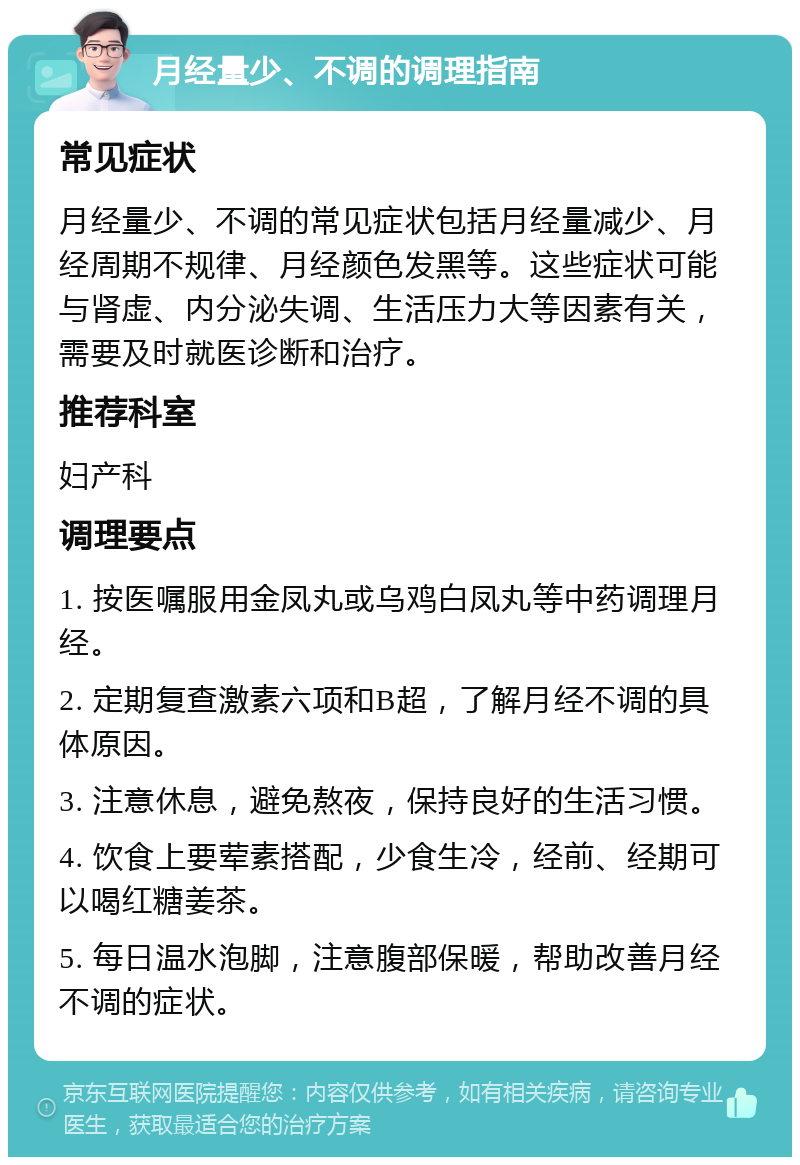 月经量少、不调的调理指南 常见症状 月经量少、不调的常见症状包括月经量减少、月经周期不规律、月经颜色发黑等。这些症状可能与肾虚、内分泌失调、生活压力大等因素有关，需要及时就医诊断和治疗。 推荐科室 妇产科 调理要点 1. 按医嘱服用金凤丸或乌鸡白凤丸等中药调理月经。 2. 定期复查激素六项和B超，了解月经不调的具体原因。 3. 注意休息，避免熬夜，保持良好的生活习惯。 4. 饮食上要荤素搭配，少食生冷，经前、经期可以喝红糖姜茶。 5. 每日温水泡脚，注意腹部保暖，帮助改善月经不调的症状。