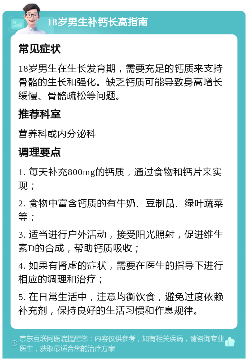 18岁男生补钙长高指南 常见症状 18岁男生在生长发育期，需要充足的钙质来支持骨骼的生长和强化。缺乏钙质可能导致身高增长缓慢、骨骼疏松等问题。 推荐科室 营养科或内分泌科 调理要点 1. 每天补充800mg的钙质，通过食物和钙片来实现； 2. 食物中富含钙质的有牛奶、豆制品、绿叶蔬菜等； 3. 适当进行户外活动，接受阳光照射，促进维生素D的合成，帮助钙质吸收； 4. 如果有肾虚的症状，需要在医生的指导下进行相应的调理和治疗； 5. 在日常生活中，注意均衡饮食，避免过度依赖补充剂，保持良好的生活习惯和作息规律。