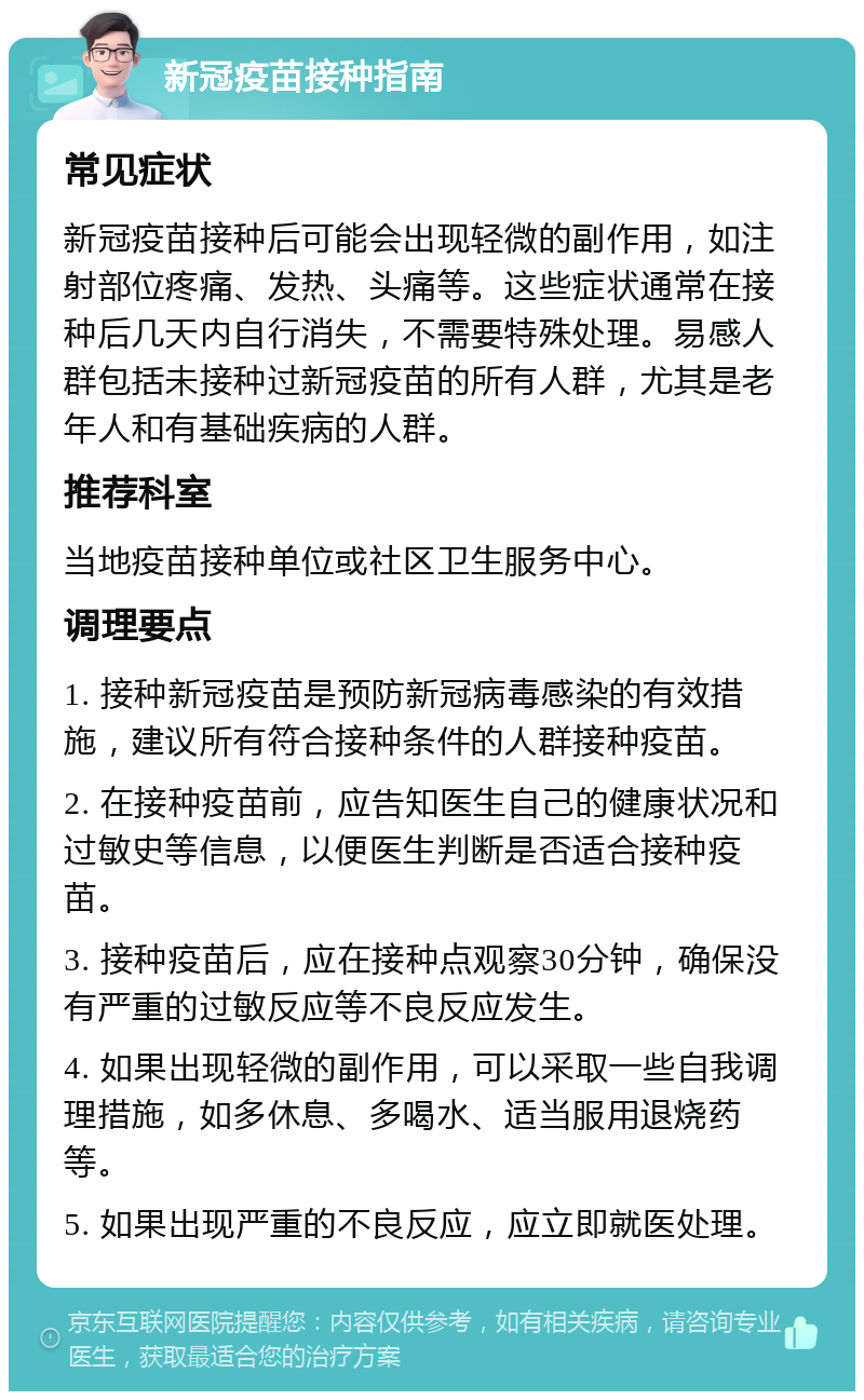 新冠疫苗接种指南 常见症状 新冠疫苗接种后可能会出现轻微的副作用，如注射部位疼痛、发热、头痛等。这些症状通常在接种后几天内自行消失，不需要特殊处理。易感人群包括未接种过新冠疫苗的所有人群，尤其是老年人和有基础疾病的人群。 推荐科室 当地疫苗接种单位或社区卫生服务中心。 调理要点 1. 接种新冠疫苗是预防新冠病毒感染的有效措施，建议所有符合接种条件的人群接种疫苗。 2. 在接种疫苗前，应告知医生自己的健康状况和过敏史等信息，以便医生判断是否适合接种疫苗。 3. 接种疫苗后，应在接种点观察30分钟，确保没有严重的过敏反应等不良反应发生。 4. 如果出现轻微的副作用，可以采取一些自我调理措施，如多休息、多喝水、适当服用退烧药等。 5. 如果出现严重的不良反应，应立即就医处理。