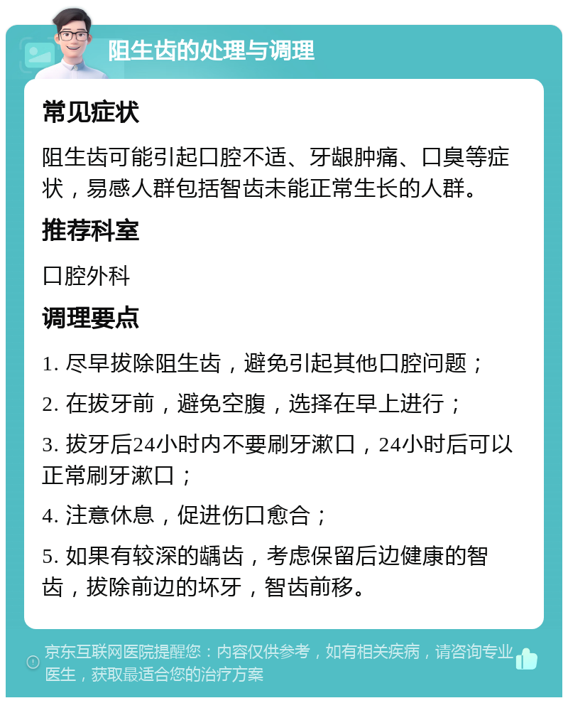 阻生齿的处理与调理 常见症状 阻生齿可能引起口腔不适、牙龈肿痛、口臭等症状，易感人群包括智齿未能正常生长的人群。 推荐科室 口腔外科 调理要点 1. 尽早拔除阻生齿，避免引起其他口腔问题； 2. 在拔牙前，避免空腹，选择在早上进行； 3. 拔牙后24小时内不要刷牙漱口，24小时后可以正常刷牙漱口； 4. 注意休息，促进伤口愈合； 5. 如果有较深的龋齿，考虑保留后边健康的智齿，拔除前边的坏牙，智齿前移。