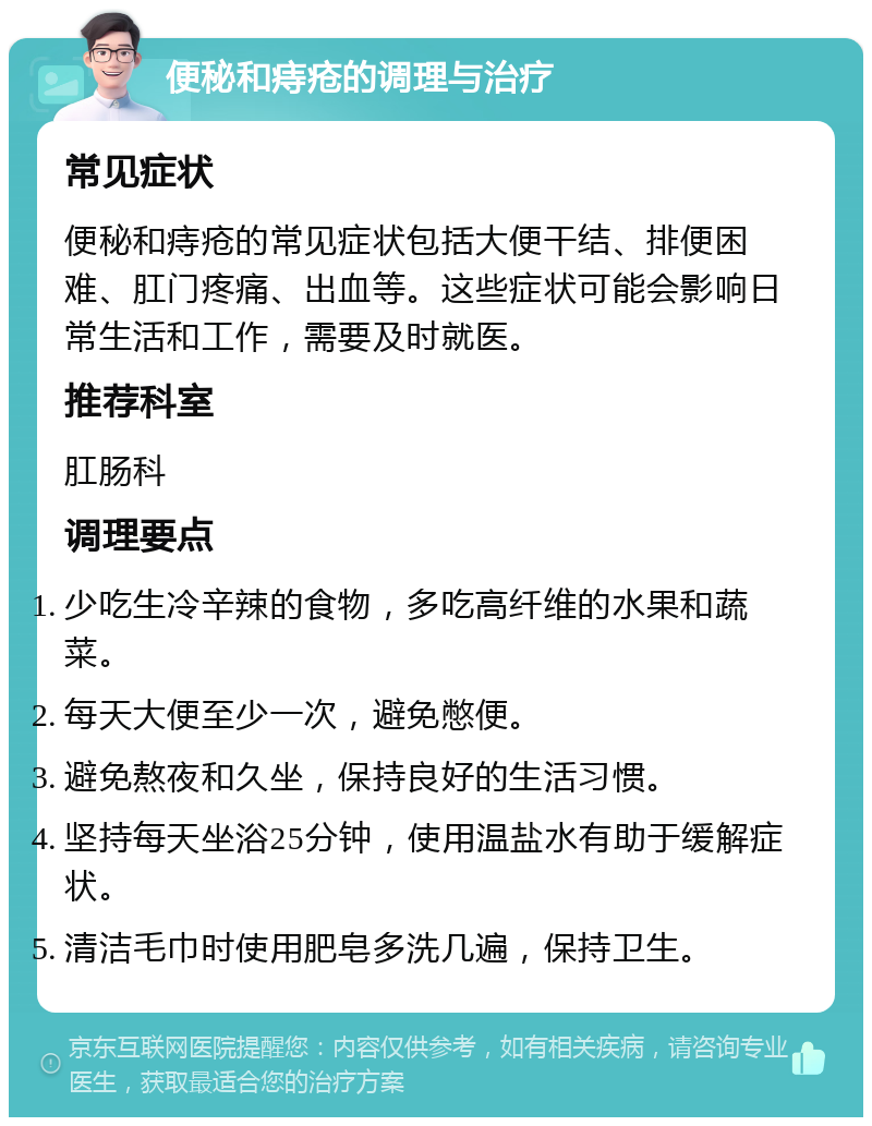 便秘和痔疮的调理与治疗 常见症状 便秘和痔疮的常见症状包括大便干结、排便困难、肛门疼痛、出血等。这些症状可能会影响日常生活和工作，需要及时就医。 推荐科室 肛肠科 调理要点 少吃生冷辛辣的食物，多吃高纤维的水果和蔬菜。 每天大便至少一次，避免憋便。 避免熬夜和久坐，保持良好的生活习惯。 坚持每天坐浴25分钟，使用温盐水有助于缓解症状。 清洁毛巾时使用肥皂多洗几遍，保持卫生。