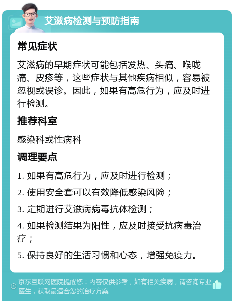 艾滋病检测与预防指南 常见症状 艾滋病的早期症状可能包括发热、头痛、喉咙痛、皮疹等，这些症状与其他疾病相似，容易被忽视或误诊。因此，如果有高危行为，应及时进行检测。 推荐科室 感染科或性病科 调理要点 1. 如果有高危行为，应及时进行检测； 2. 使用安全套可以有效降低感染风险； 3. 定期进行艾滋病病毒抗体检测； 4. 如果检测结果为阳性，应及时接受抗病毒治疗； 5. 保持良好的生活习惯和心态，增强免疫力。