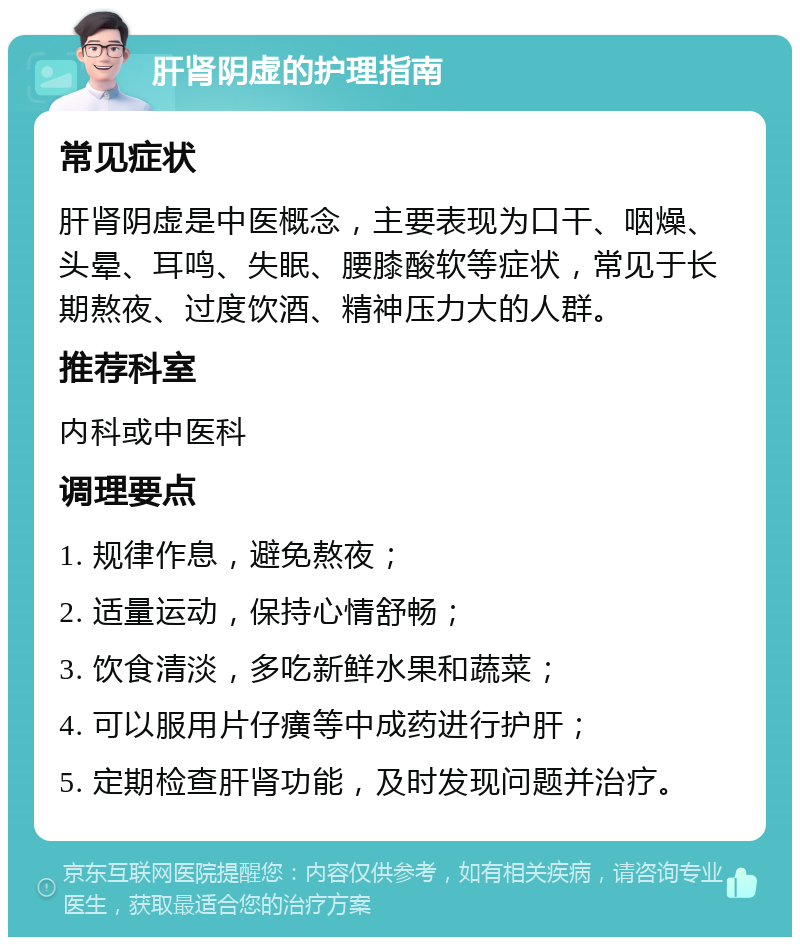 肝肾阴虚的护理指南 常见症状 肝肾阴虚是中医概念，主要表现为口干、咽燥、头晕、耳鸣、失眠、腰膝酸软等症状，常见于长期熬夜、过度饮酒、精神压力大的人群。 推荐科室 内科或中医科 调理要点 1. 规律作息，避免熬夜； 2. 适量运动，保持心情舒畅； 3. 饮食清淡，多吃新鲜水果和蔬菜； 4. 可以服用片仔癀等中成药进行护肝； 5. 定期检查肝肾功能，及时发现问题并治疗。