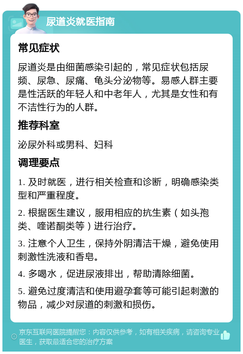 尿道炎就医指南 常见症状 尿道炎是由细菌感染引起的，常见症状包括尿频、尿急、尿痛、龟头分泌物等。易感人群主要是性活跃的年轻人和中老年人，尤其是女性和有不洁性行为的人群。 推荐科室 泌尿外科或男科、妇科 调理要点 1. 及时就医，进行相关检查和诊断，明确感染类型和严重程度。 2. 根据医生建议，服用相应的抗生素（如头孢类、喹诺酮类等）进行治疗。 3. 注意个人卫生，保持外阴清洁干燥，避免使用刺激性洗液和香皂。 4. 多喝水，促进尿液排出，帮助清除细菌。 5. 避免过度清洁和使用避孕套等可能引起刺激的物品，减少对尿道的刺激和损伤。