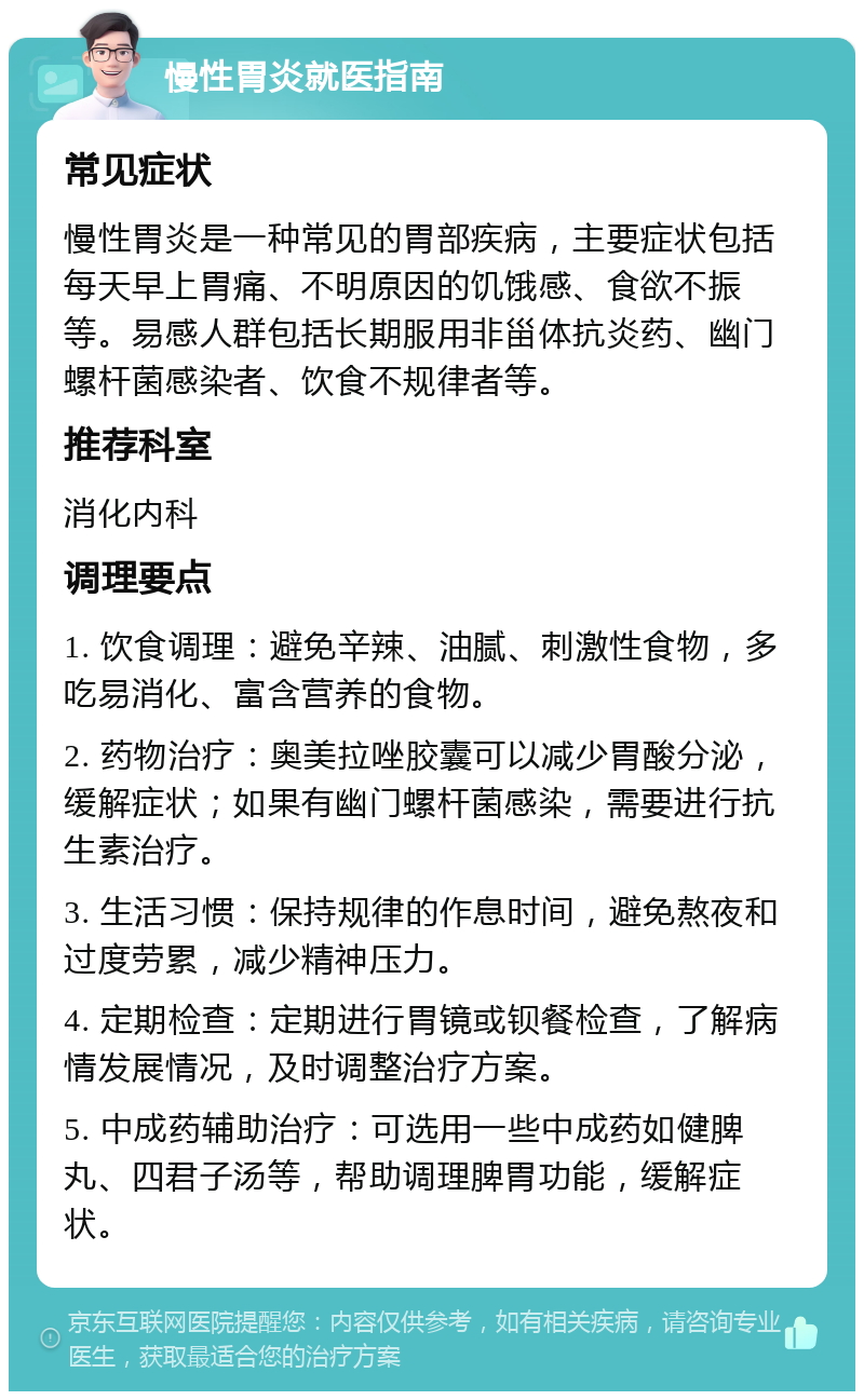 慢性胃炎就医指南 常见症状 慢性胃炎是一种常见的胃部疾病，主要症状包括每天早上胃痛、不明原因的饥饿感、食欲不振等。易感人群包括长期服用非甾体抗炎药、幽门螺杆菌感染者、饮食不规律者等。 推荐科室 消化内科 调理要点 1. 饮食调理：避免辛辣、油腻、刺激性食物，多吃易消化、富含营养的食物。 2. 药物治疗：奥美拉唑胶囊可以减少胃酸分泌，缓解症状；如果有幽门螺杆菌感染，需要进行抗生素治疗。 3. 生活习惯：保持规律的作息时间，避免熬夜和过度劳累，减少精神压力。 4. 定期检查：定期进行胃镜或钡餐检查，了解病情发展情况，及时调整治疗方案。 5. 中成药辅助治疗：可选用一些中成药如健脾丸、四君子汤等，帮助调理脾胃功能，缓解症状。