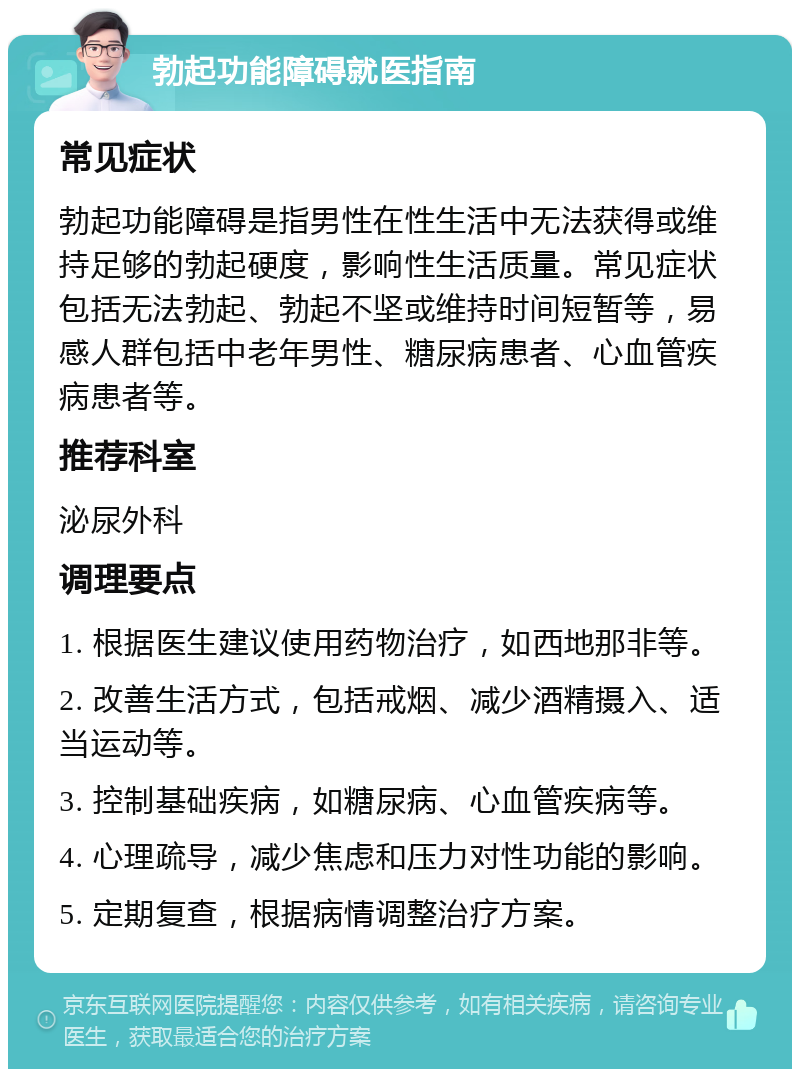 勃起功能障碍就医指南 常见症状 勃起功能障碍是指男性在性生活中无法获得或维持足够的勃起硬度，影响性生活质量。常见症状包括无法勃起、勃起不坚或维持时间短暂等，易感人群包括中老年男性、糖尿病患者、心血管疾病患者等。 推荐科室 泌尿外科 调理要点 1. 根据医生建议使用药物治疗，如西地那非等。 2. 改善生活方式，包括戒烟、减少酒精摄入、适当运动等。 3. 控制基础疾病，如糖尿病、心血管疾病等。 4. 心理疏导，减少焦虑和压力对性功能的影响。 5. 定期复查，根据病情调整治疗方案。