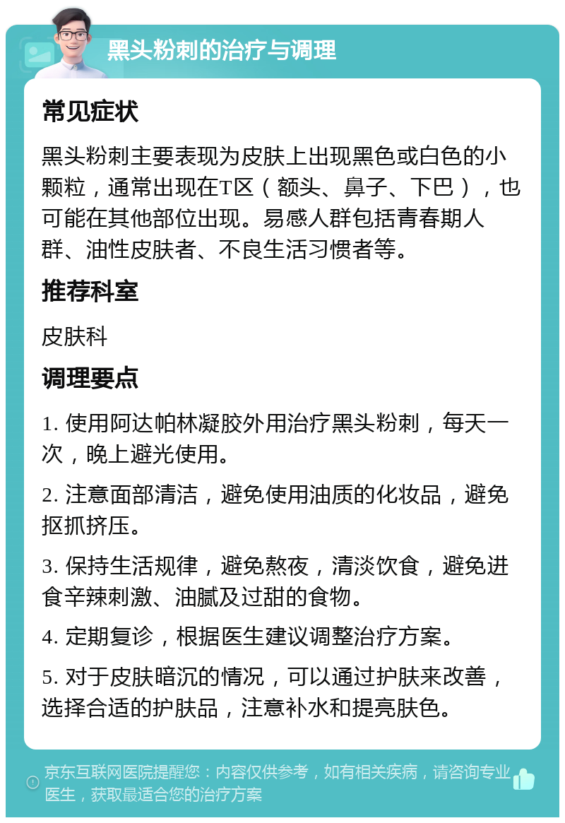 黑头粉刺的治疗与调理 常见症状 黑头粉刺主要表现为皮肤上出现黑色或白色的小颗粒，通常出现在T区（额头、鼻子、下巴），也可能在其他部位出现。易感人群包括青春期人群、油性皮肤者、不良生活习惯者等。 推荐科室 皮肤科 调理要点 1. 使用阿达帕林凝胶外用治疗黑头粉刺，每天一次，晚上避光使用。 2. 注意面部清洁，避免使用油质的化妆品，避免抠抓挤压。 3. 保持生活规律，避免熬夜，清淡饮食，避免进食辛辣刺激、油腻及过甜的食物。 4. 定期复诊，根据医生建议调整治疗方案。 5. 对于皮肤暗沉的情况，可以通过护肤来改善，选择合适的护肤品，注意补水和提亮肤色。