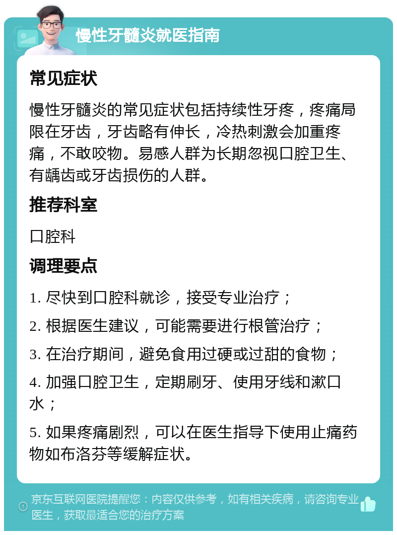 慢性牙髓炎就医指南 常见症状 慢性牙髓炎的常见症状包括持续性牙疼，疼痛局限在牙齿，牙齿略有伸长，冷热刺激会加重疼痛，不敢咬物。易感人群为长期忽视口腔卫生、有龋齿或牙齿损伤的人群。 推荐科室 口腔科 调理要点 1. 尽快到口腔科就诊，接受专业治疗； 2. 根据医生建议，可能需要进行根管治疗； 3. 在治疗期间，避免食用过硬或过甜的食物； 4. 加强口腔卫生，定期刷牙、使用牙线和漱口水； 5. 如果疼痛剧烈，可以在医生指导下使用止痛药物如布洛芬等缓解症状。